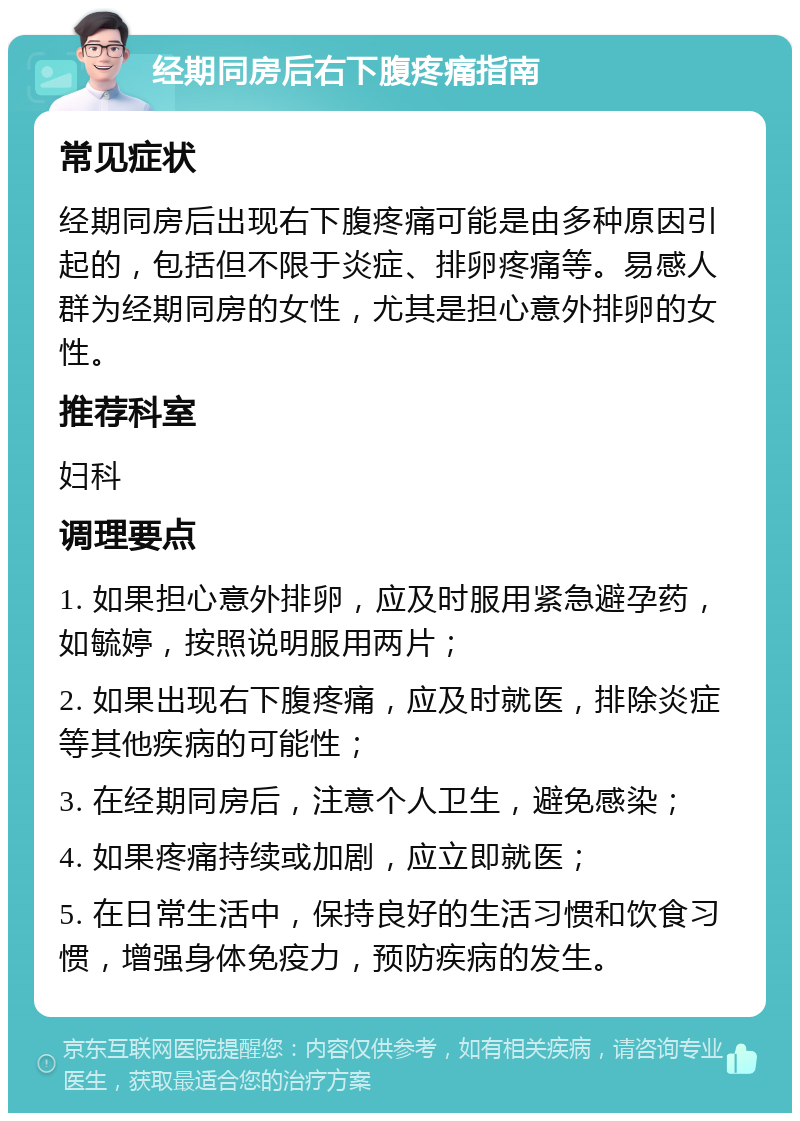 经期同房后右下腹疼痛指南 常见症状 经期同房后出现右下腹疼痛可能是由多种原因引起的，包括但不限于炎症、排卵疼痛等。易感人群为经期同房的女性，尤其是担心意外排卵的女性。 推荐科室 妇科 调理要点 1. 如果担心意外排卵，应及时服用紧急避孕药，如毓婷，按照说明服用两片； 2. 如果出现右下腹疼痛，应及时就医，排除炎症等其他疾病的可能性； 3. 在经期同房后，注意个人卫生，避免感染； 4. 如果疼痛持续或加剧，应立即就医； 5. 在日常生活中，保持良好的生活习惯和饮食习惯，增强身体免疫力，预防疾病的发生。