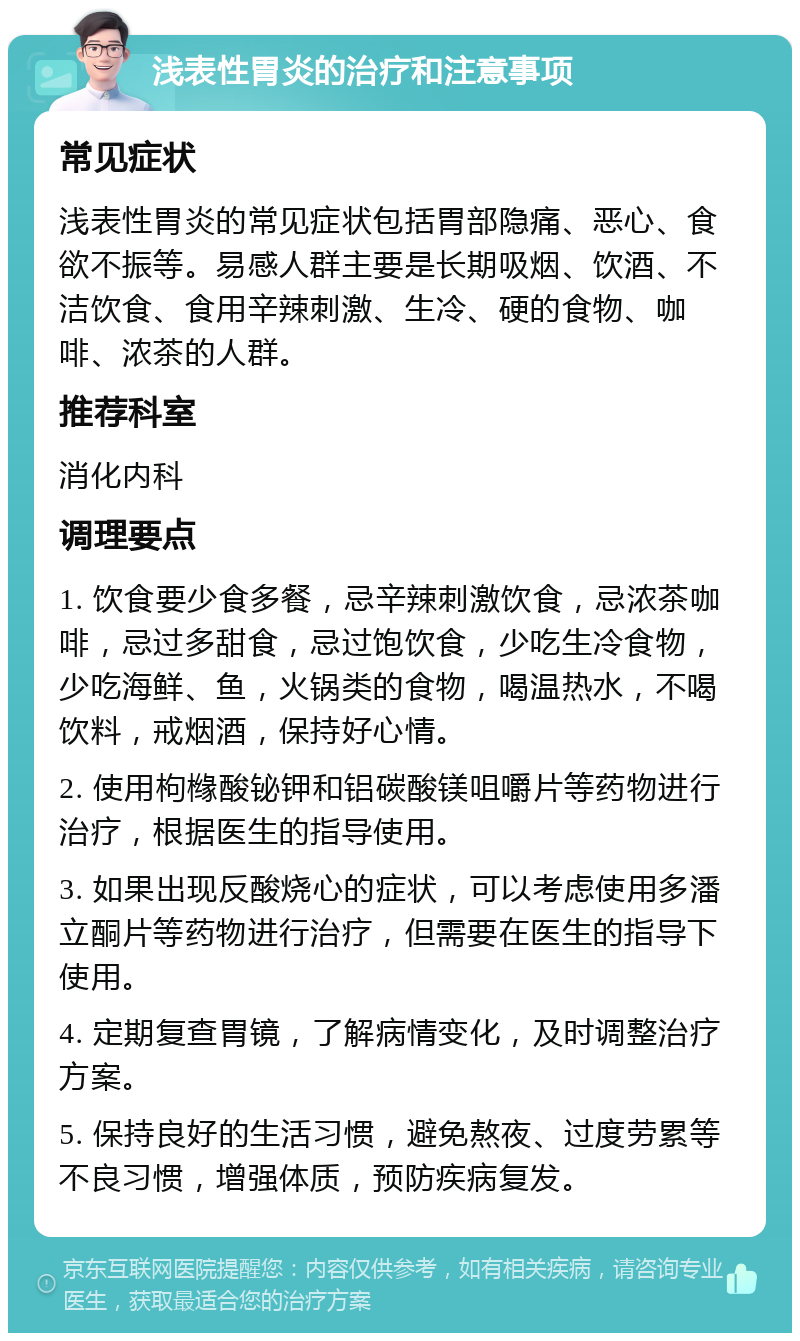 浅表性胃炎的治疗和注意事项 常见症状 浅表性胃炎的常见症状包括胃部隐痛、恶心、食欲不振等。易感人群主要是长期吸烟、饮酒、不洁饮食、食用辛辣刺激、生冷、硬的食物、咖啡、浓茶的人群。 推荐科室 消化内科 调理要点 1. 饮食要少食多餐，忌辛辣刺激饮食，忌浓茶咖啡，忌过多甜食，忌过饱饮食，少吃生冷食物，少吃海鲜、鱼，火锅类的食物，喝温热水，不喝饮料，戒烟酒，保持好心情。 2. 使用枸橼酸铋钾和铝碳酸镁咀嚼片等药物进行治疗，根据医生的指导使用。 3. 如果出现反酸烧心的症状，可以考虑使用多潘立酮片等药物进行治疗，但需要在医生的指导下使用。 4. 定期复查胃镜，了解病情变化，及时调整治疗方案。 5. 保持良好的生活习惯，避免熬夜、过度劳累等不良习惯，增强体质，预防疾病复发。