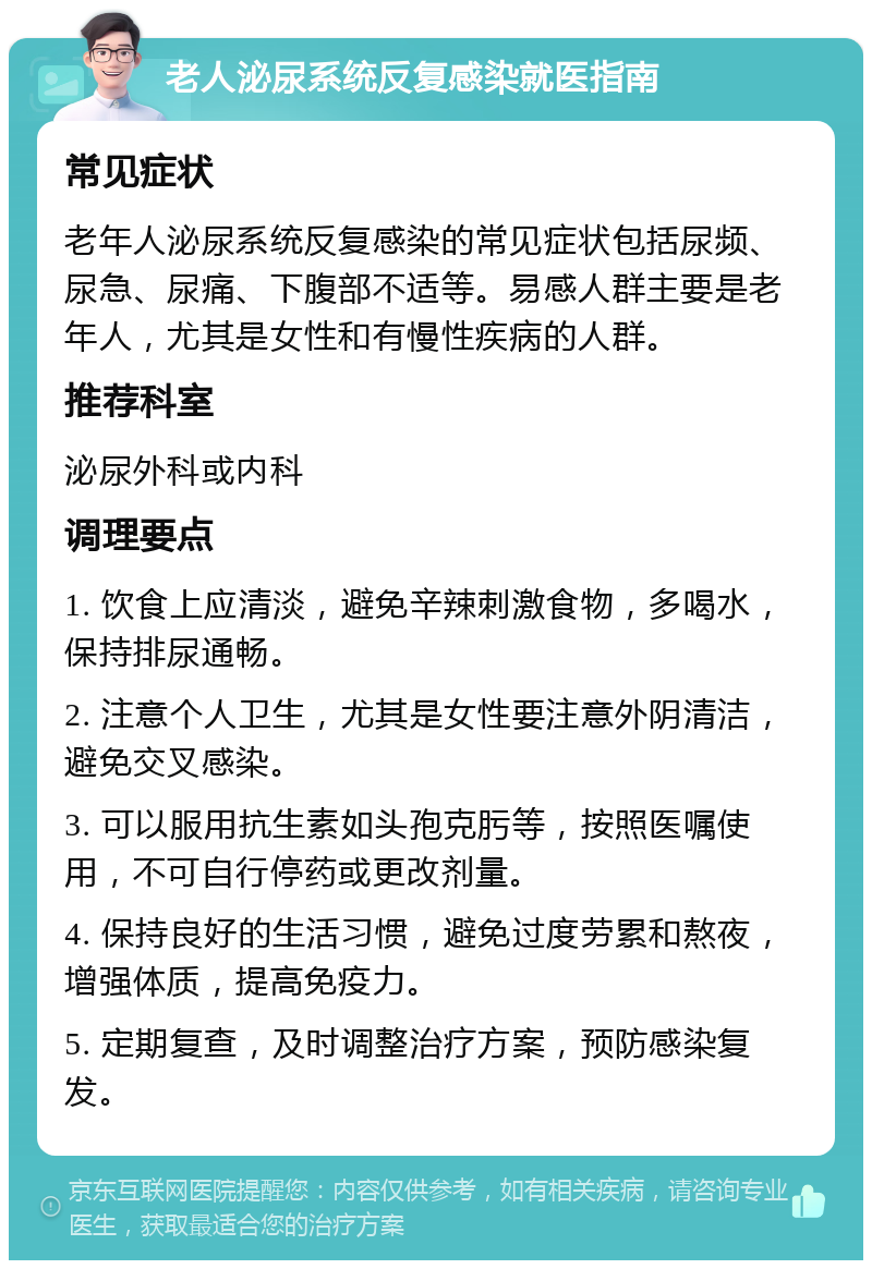 老人泌尿系统反复感染就医指南 常见症状 老年人泌尿系统反复感染的常见症状包括尿频、尿急、尿痛、下腹部不适等。易感人群主要是老年人，尤其是女性和有慢性疾病的人群。 推荐科室 泌尿外科或内科 调理要点 1. 饮食上应清淡，避免辛辣刺激食物，多喝水，保持排尿通畅。 2. 注意个人卫生，尤其是女性要注意外阴清洁，避免交叉感染。 3. 可以服用抗生素如头孢克肟等，按照医嘱使用，不可自行停药或更改剂量。 4. 保持良好的生活习惯，避免过度劳累和熬夜，增强体质，提高免疫力。 5. 定期复查，及时调整治疗方案，预防感染复发。