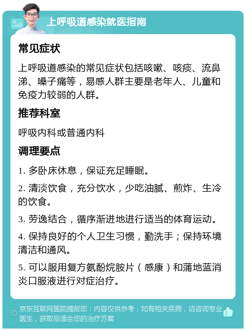 上呼吸道感染就医指南 常见症状 上呼吸道感染的常见症状包括咳嗽、咳痰、流鼻涕、嗓子痛等，易感人群主要是老年人、儿童和免疫力较弱的人群。 推荐科室 呼吸内科或普通内科 调理要点 1. 多卧床休息，保证充足睡眠。 2. 清淡饮食，充分饮水，少吃油腻、煎炸、生冷的饮食。 3. 劳逸结合，循序渐进地进行适当的体育运动。 4. 保持良好的个人卫生习惯，勤洗手；保持环境清洁和通风。 5. 可以服用复方氨酚烷胺片（感康）和蒲地蓝消炎口服液进行对症治疗。