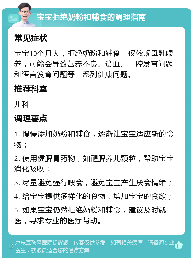 宝宝拒绝奶粉和辅食的调理指南 常见症状 宝宝10个月大，拒绝奶粉和辅食，仅依赖母乳喂养，可能会导致营养不良、贫血、口腔发育问题和语言发育问题等一系列健康问题。 推荐科室 儿科 调理要点 1. 慢慢添加奶粉和辅食，逐渐让宝宝适应新的食物； 2. 使用健脾胃药物，如醒脾养儿颗粒，帮助宝宝消化吸收； 3. 尽量避免强行喂食，避免宝宝产生厌食情绪； 4. 给宝宝提供多样化的食物，增加宝宝的食欲； 5. 如果宝宝仍然拒绝奶粉和辅食，建议及时就医，寻求专业的医疗帮助。