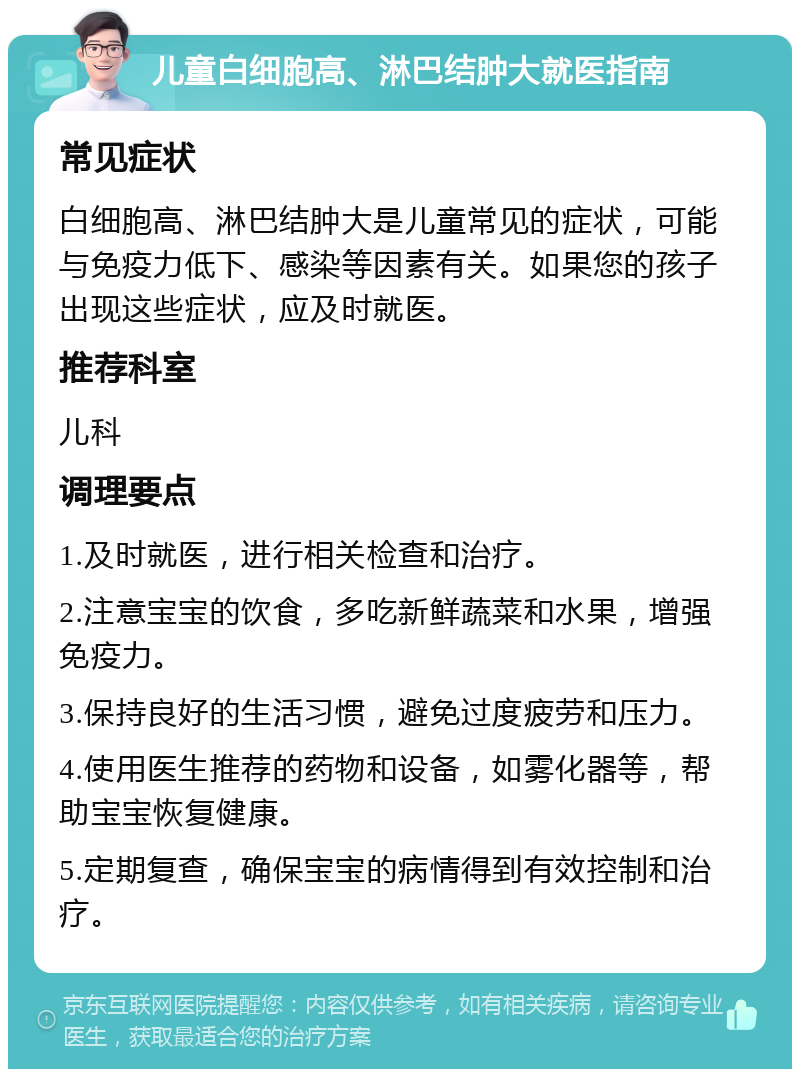 儿童白细胞高、淋巴结肿大就医指南 常见症状 白细胞高、淋巴结肿大是儿童常见的症状，可能与免疫力低下、感染等因素有关。如果您的孩子出现这些症状，应及时就医。 推荐科室 儿科 调理要点 1.及时就医，进行相关检查和治疗。 2.注意宝宝的饮食，多吃新鲜蔬菜和水果，增强免疫力。 3.保持良好的生活习惯，避免过度疲劳和压力。 4.使用医生推荐的药物和设备，如雾化器等，帮助宝宝恢复健康。 5.定期复查，确保宝宝的病情得到有效控制和治疗。