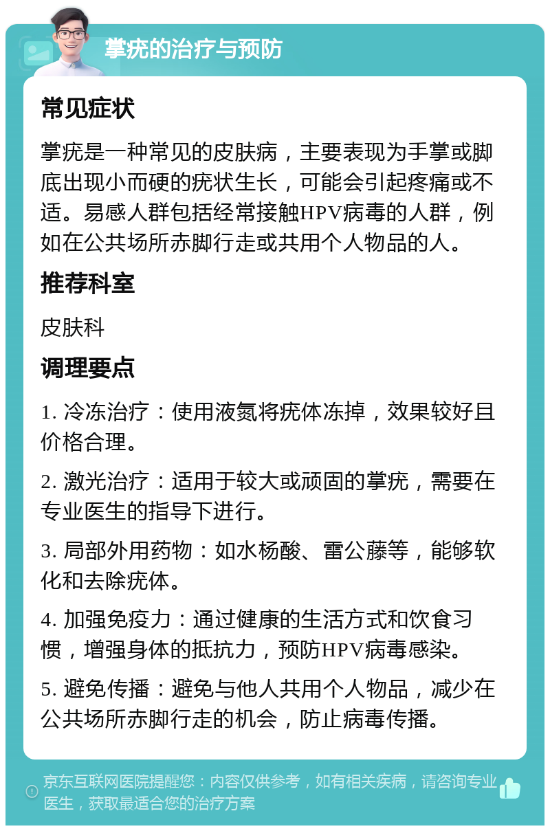 掌疣的治疗与预防 常见症状 掌疣是一种常见的皮肤病，主要表现为手掌或脚底出现小而硬的疣状生长，可能会引起疼痛或不适。易感人群包括经常接触HPV病毒的人群，例如在公共场所赤脚行走或共用个人物品的人。 推荐科室 皮肤科 调理要点 1. 冷冻治疗：使用液氮将疣体冻掉，效果较好且价格合理。 2. 激光治疗：适用于较大或顽固的掌疣，需要在专业医生的指导下进行。 3. 局部外用药物：如水杨酸、雷公藤等，能够软化和去除疣体。 4. 加强免疫力：通过健康的生活方式和饮食习惯，增强身体的抵抗力，预防HPV病毒感染。 5. 避免传播：避免与他人共用个人物品，减少在公共场所赤脚行走的机会，防止病毒传播。