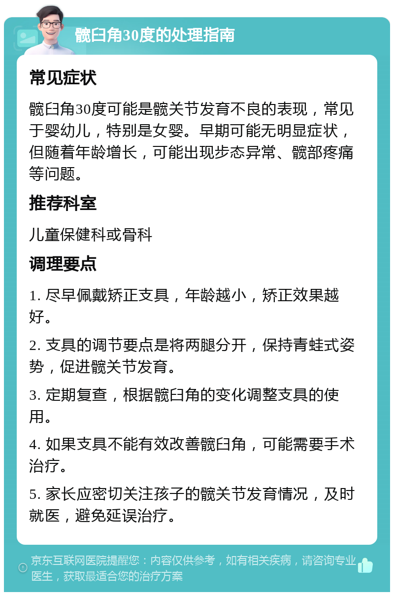 髋臼角30度的处理指南 常见症状 髋臼角30度可能是髋关节发育不良的表现，常见于婴幼儿，特别是女婴。早期可能无明显症状，但随着年龄增长，可能出现步态异常、髋部疼痛等问题。 推荐科室 儿童保健科或骨科 调理要点 1. 尽早佩戴矫正支具，年龄越小，矫正效果越好。 2. 支具的调节要点是将两腿分开，保持青蛙式姿势，促进髋关节发育。 3. 定期复查，根据髋臼角的变化调整支具的使用。 4. 如果支具不能有效改善髋臼角，可能需要手术治疗。 5. 家长应密切关注孩子的髋关节发育情况，及时就医，避免延误治疗。