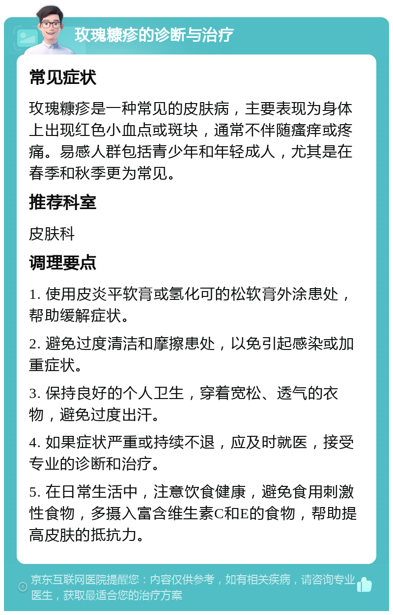 玫瑰糠疹的诊断与治疗 常见症状 玫瑰糠疹是一种常见的皮肤病，主要表现为身体上出现红色小血点或斑块，通常不伴随瘙痒或疼痛。易感人群包括青少年和年轻成人，尤其是在春季和秋季更为常见。 推荐科室 皮肤科 调理要点 1. 使用皮炎平软膏或氢化可的松软膏外涂患处，帮助缓解症状。 2. 避免过度清洁和摩擦患处，以免引起感染或加重症状。 3. 保持良好的个人卫生，穿着宽松、透气的衣物，避免过度出汗。 4. 如果症状严重或持续不退，应及时就医，接受专业的诊断和治疗。 5. 在日常生活中，注意饮食健康，避免食用刺激性食物，多摄入富含维生素C和E的食物，帮助提高皮肤的抵抗力。