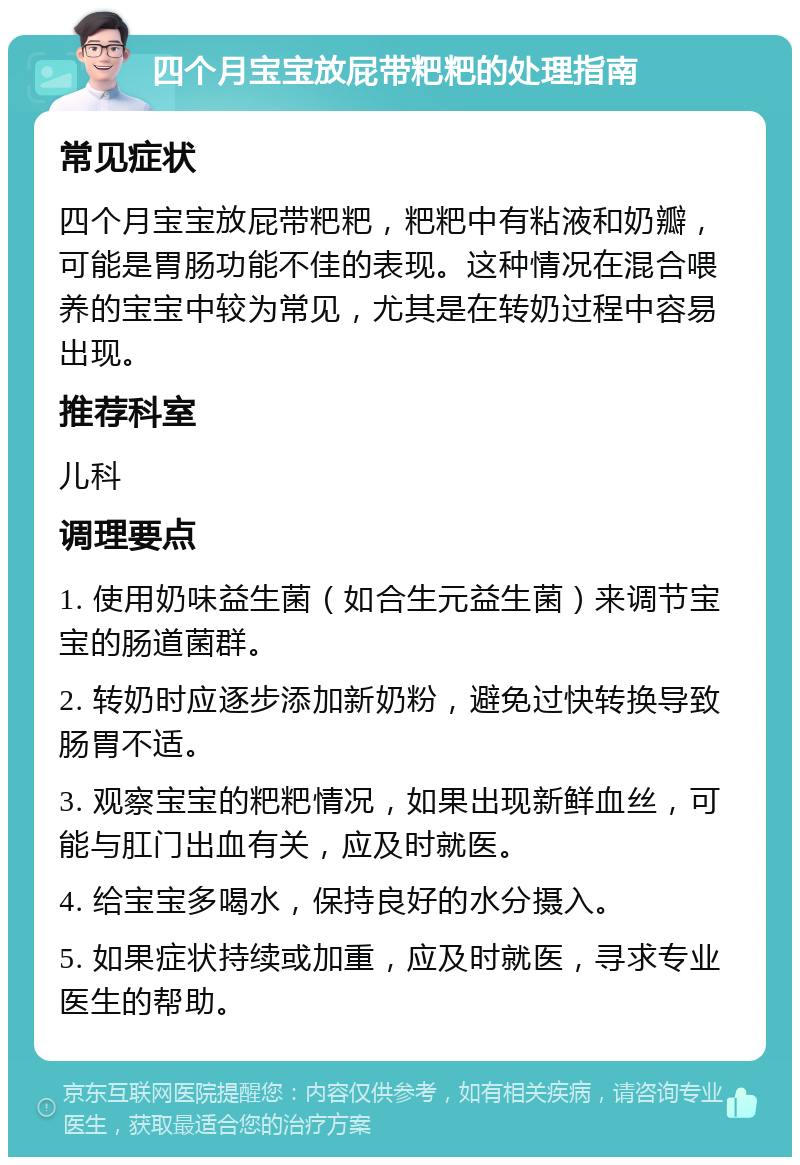 四个月宝宝放屁带粑粑的处理指南 常见症状 四个月宝宝放屁带粑粑，粑粑中有粘液和奶瓣，可能是胃肠功能不佳的表现。这种情况在混合喂养的宝宝中较为常见，尤其是在转奶过程中容易出现。 推荐科室 儿科 调理要点 1. 使用奶味益生菌（如合生元益生菌）来调节宝宝的肠道菌群。 2. 转奶时应逐步添加新奶粉，避免过快转换导致肠胃不适。 3. 观察宝宝的粑粑情况，如果出现新鲜血丝，可能与肛门出血有关，应及时就医。 4. 给宝宝多喝水，保持良好的水分摄入。 5. 如果症状持续或加重，应及时就医，寻求专业医生的帮助。