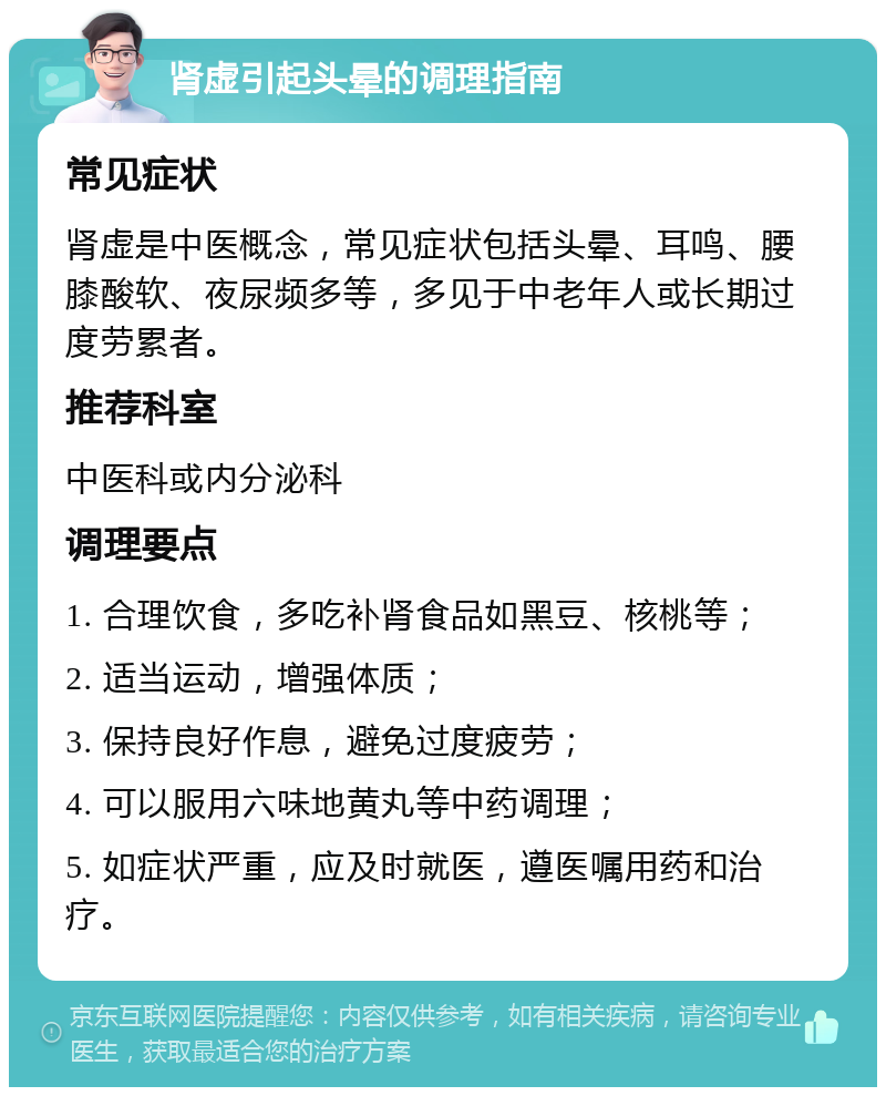 肾虚引起头晕的调理指南 常见症状 肾虚是中医概念，常见症状包括头晕、耳鸣、腰膝酸软、夜尿频多等，多见于中老年人或长期过度劳累者。 推荐科室 中医科或内分泌科 调理要点 1. 合理饮食，多吃补肾食品如黑豆、核桃等； 2. 适当运动，增强体质； 3. 保持良好作息，避免过度疲劳； 4. 可以服用六味地黄丸等中药调理； 5. 如症状严重，应及时就医，遵医嘱用药和治疗。