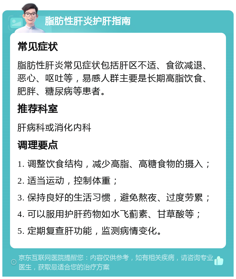 脂肪性肝炎护肝指南 常见症状 脂肪性肝炎常见症状包括肝区不适、食欲减退、恶心、呕吐等，易感人群主要是长期高脂饮食、肥胖、糖尿病等患者。 推荐科室 肝病科或消化内科 调理要点 1. 调整饮食结构，减少高脂、高糖食物的摄入； 2. 适当运动，控制体重； 3. 保持良好的生活习惯，避免熬夜、过度劳累； 4. 可以服用护肝药物如水飞蓟素、甘草酸等； 5. 定期复查肝功能，监测病情变化。