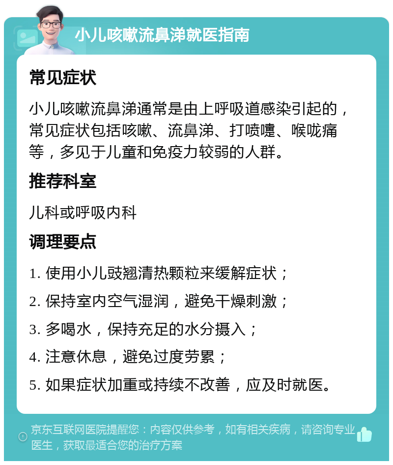 小儿咳嗽流鼻涕就医指南 常见症状 小儿咳嗽流鼻涕通常是由上呼吸道感染引起的，常见症状包括咳嗽、流鼻涕、打喷嚏、喉咙痛等，多见于儿童和免疫力较弱的人群。 推荐科室 儿科或呼吸内科 调理要点 1. 使用小儿豉翘清热颗粒来缓解症状； 2. 保持室内空气湿润，避免干燥刺激； 3. 多喝水，保持充足的水分摄入； 4. 注意休息，避免过度劳累； 5. 如果症状加重或持续不改善，应及时就医。