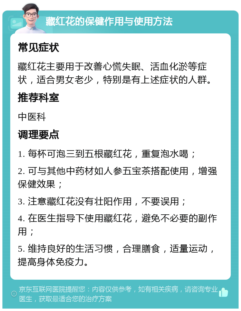 藏红花的保健作用与使用方法 常见症状 藏红花主要用于改善心慌失眠、活血化淤等症状，适合男女老少，特别是有上述症状的人群。 推荐科室 中医科 调理要点 1. 每杯可泡三到五根藏红花，重复泡水喝； 2. 可与其他中药材如人参五宝茶搭配使用，增强保健效果； 3. 注意藏红花没有壮阳作用，不要误用； 4. 在医生指导下使用藏红花，避免不必要的副作用； 5. 维持良好的生活习惯，合理膳食，适量运动，提高身体免疫力。