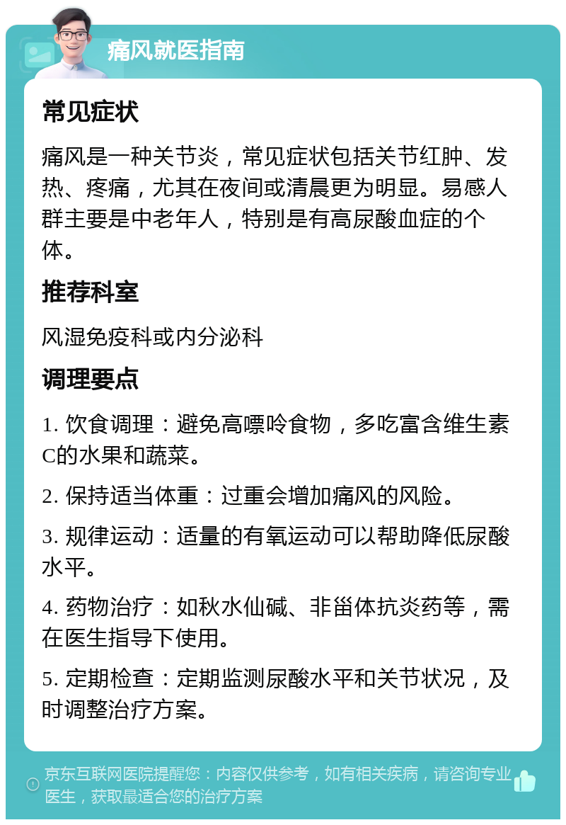 痛风就医指南 常见症状 痛风是一种关节炎，常见症状包括关节红肿、发热、疼痛，尤其在夜间或清晨更为明显。易感人群主要是中老年人，特别是有高尿酸血症的个体。 推荐科室 风湿免疫科或内分泌科 调理要点 1. 饮食调理：避免高嘌呤食物，多吃富含维生素C的水果和蔬菜。 2. 保持适当体重：过重会增加痛风的风险。 3. 规律运动：适量的有氧运动可以帮助降低尿酸水平。 4. 药物治疗：如秋水仙碱、非甾体抗炎药等，需在医生指导下使用。 5. 定期检查：定期监测尿酸水平和关节状况，及时调整治疗方案。