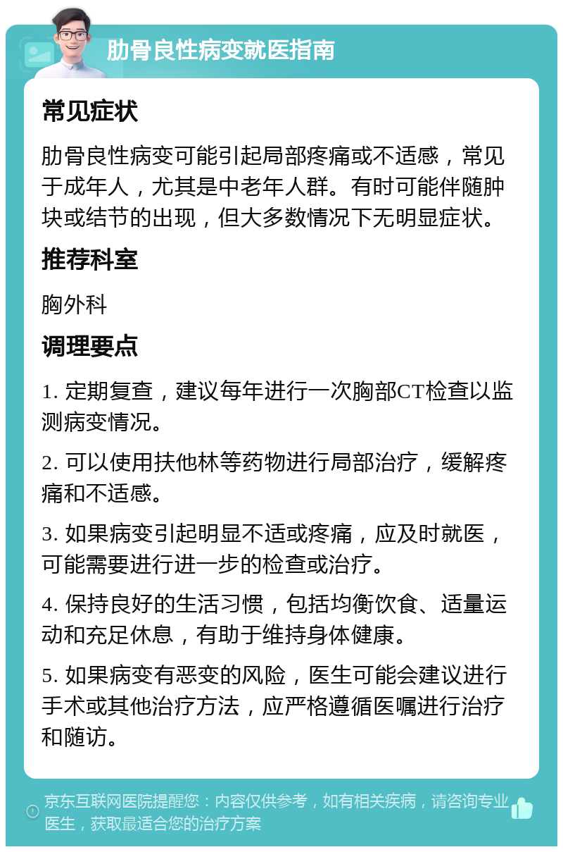 肋骨良性病变就医指南 常见症状 肋骨良性病变可能引起局部疼痛或不适感，常见于成年人，尤其是中老年人群。有时可能伴随肿块或结节的出现，但大多数情况下无明显症状。 推荐科室 胸外科 调理要点 1. 定期复查，建议每年进行一次胸部CT检查以监测病变情况。 2. 可以使用扶他林等药物进行局部治疗，缓解疼痛和不适感。 3. 如果病变引起明显不适或疼痛，应及时就医，可能需要进行进一步的检查或治疗。 4. 保持良好的生活习惯，包括均衡饮食、适量运动和充足休息，有助于维持身体健康。 5. 如果病变有恶变的风险，医生可能会建议进行手术或其他治疗方法，应严格遵循医嘱进行治疗和随访。