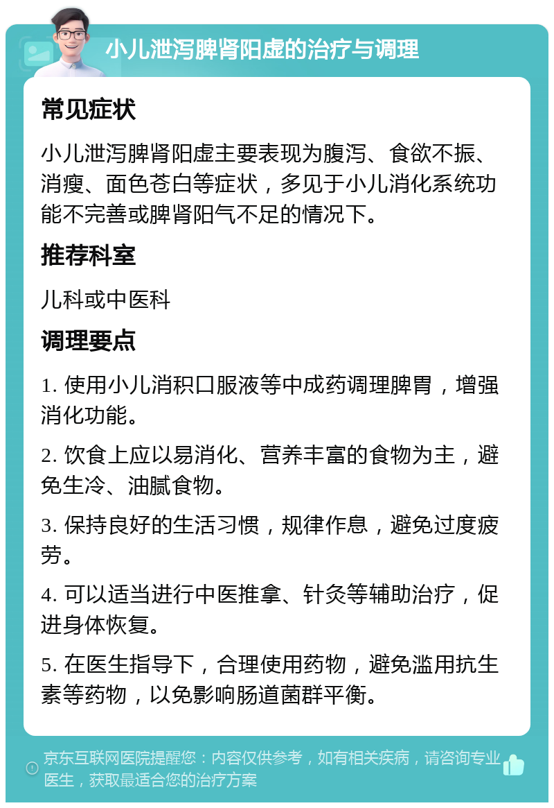 小儿泄泻脾肾阳虚的治疗与调理 常见症状 小儿泄泻脾肾阳虚主要表现为腹泻、食欲不振、消瘦、面色苍白等症状，多见于小儿消化系统功能不完善或脾肾阳气不足的情况下。 推荐科室 儿科或中医科 调理要点 1. 使用小儿消积口服液等中成药调理脾胃，增强消化功能。 2. 饮食上应以易消化、营养丰富的食物为主，避免生冷、油腻食物。 3. 保持良好的生活习惯，规律作息，避免过度疲劳。 4. 可以适当进行中医推拿、针灸等辅助治疗，促进身体恢复。 5. 在医生指导下，合理使用药物，避免滥用抗生素等药物，以免影响肠道菌群平衡。