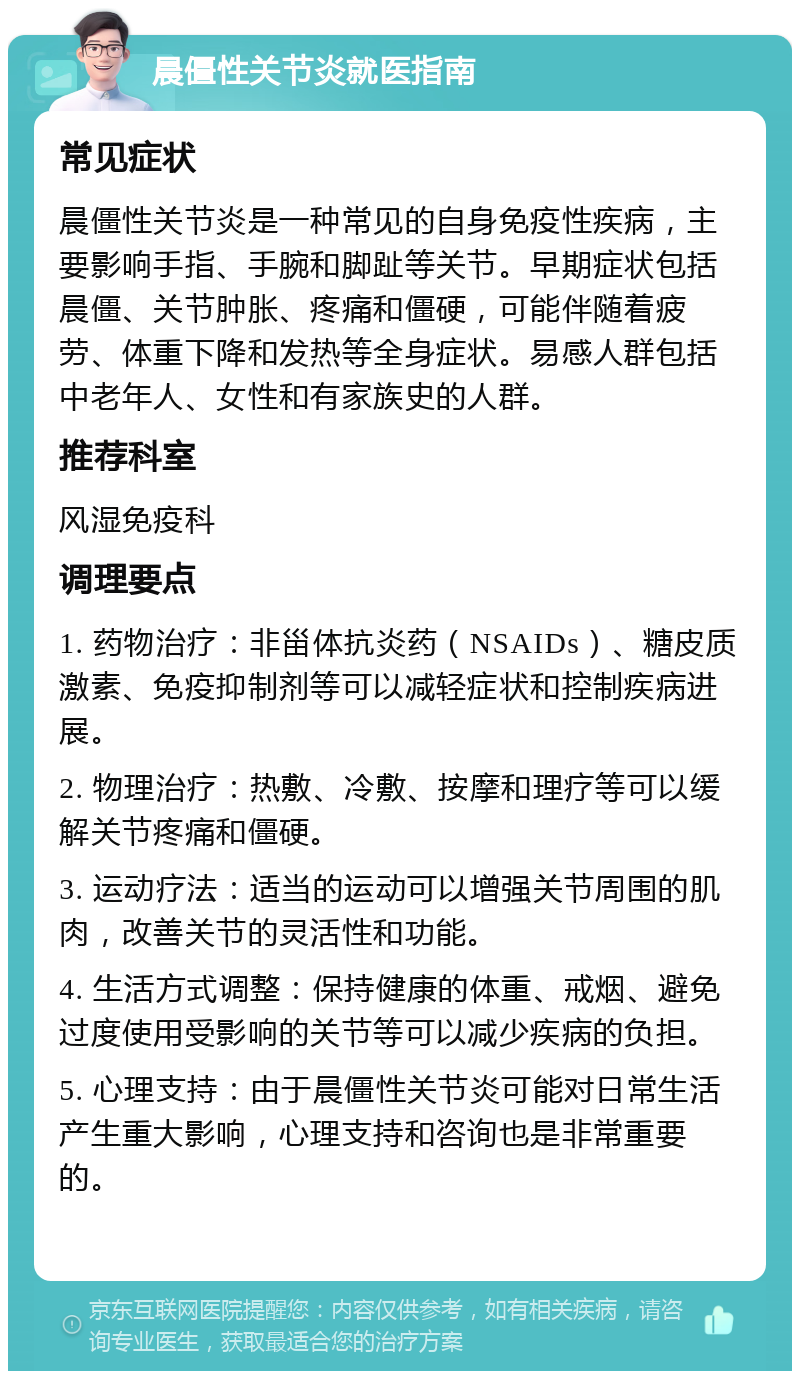 晨僵性关节炎就医指南 常见症状 晨僵性关节炎是一种常见的自身免疫性疾病，主要影响手指、手腕和脚趾等关节。早期症状包括晨僵、关节肿胀、疼痛和僵硬，可能伴随着疲劳、体重下降和发热等全身症状。易感人群包括中老年人、女性和有家族史的人群。 推荐科室 风湿免疫科 调理要点 1. 药物治疗：非甾体抗炎药（NSAIDs）、糖皮质激素、免疫抑制剂等可以减轻症状和控制疾病进展。 2. 物理治疗：热敷、冷敷、按摩和理疗等可以缓解关节疼痛和僵硬。 3. 运动疗法：适当的运动可以增强关节周围的肌肉，改善关节的灵活性和功能。 4. 生活方式调整：保持健康的体重、戒烟、避免过度使用受影响的关节等可以减少疾病的负担。 5. 心理支持：由于晨僵性关节炎可能对日常生活产生重大影响，心理支持和咨询也是非常重要的。