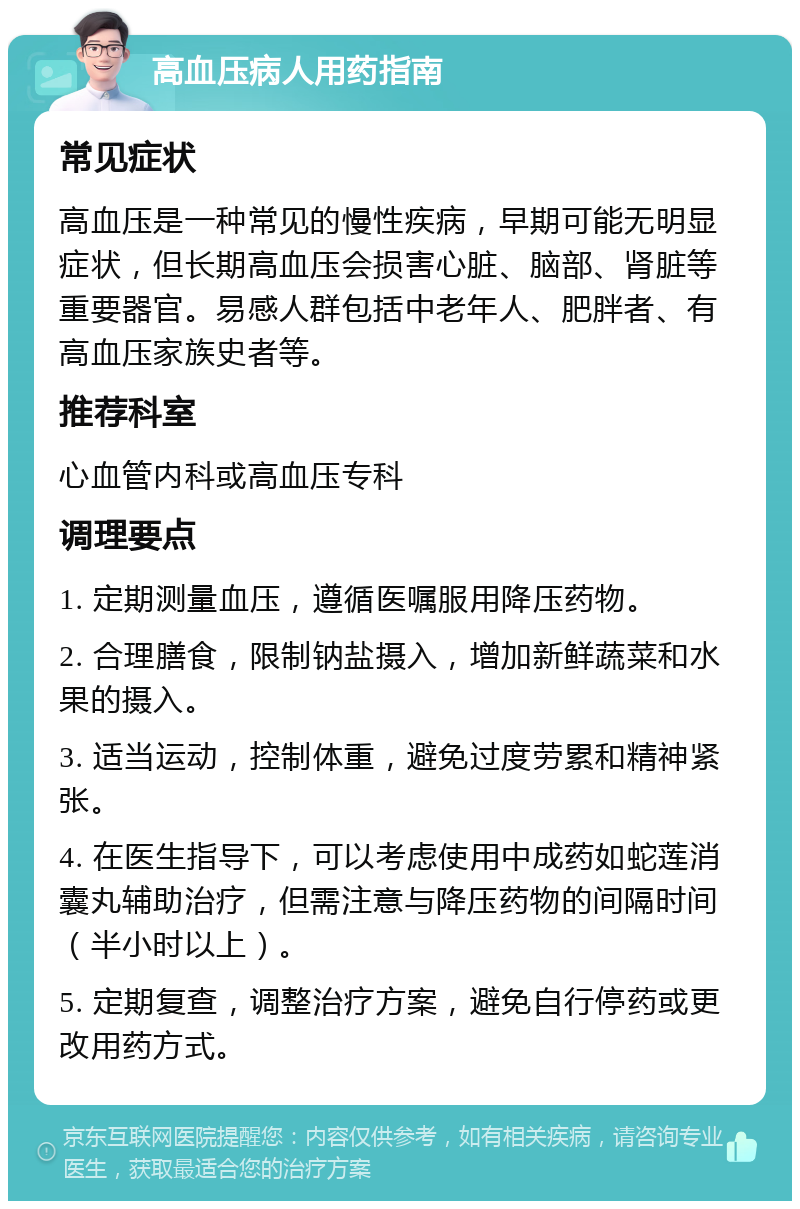 高血压病人用药指南 常见症状 高血压是一种常见的慢性疾病，早期可能无明显症状，但长期高血压会损害心脏、脑部、肾脏等重要器官。易感人群包括中老年人、肥胖者、有高血压家族史者等。 推荐科室 心血管内科或高血压专科 调理要点 1. 定期测量血压，遵循医嘱服用降压药物。 2. 合理膳食，限制钠盐摄入，增加新鲜蔬菜和水果的摄入。 3. 适当运动，控制体重，避免过度劳累和精神紧张。 4. 在医生指导下，可以考虑使用中成药如蛇莲消囊丸辅助治疗，但需注意与降压药物的间隔时间（半小时以上）。 5. 定期复查，调整治疗方案，避免自行停药或更改用药方式。