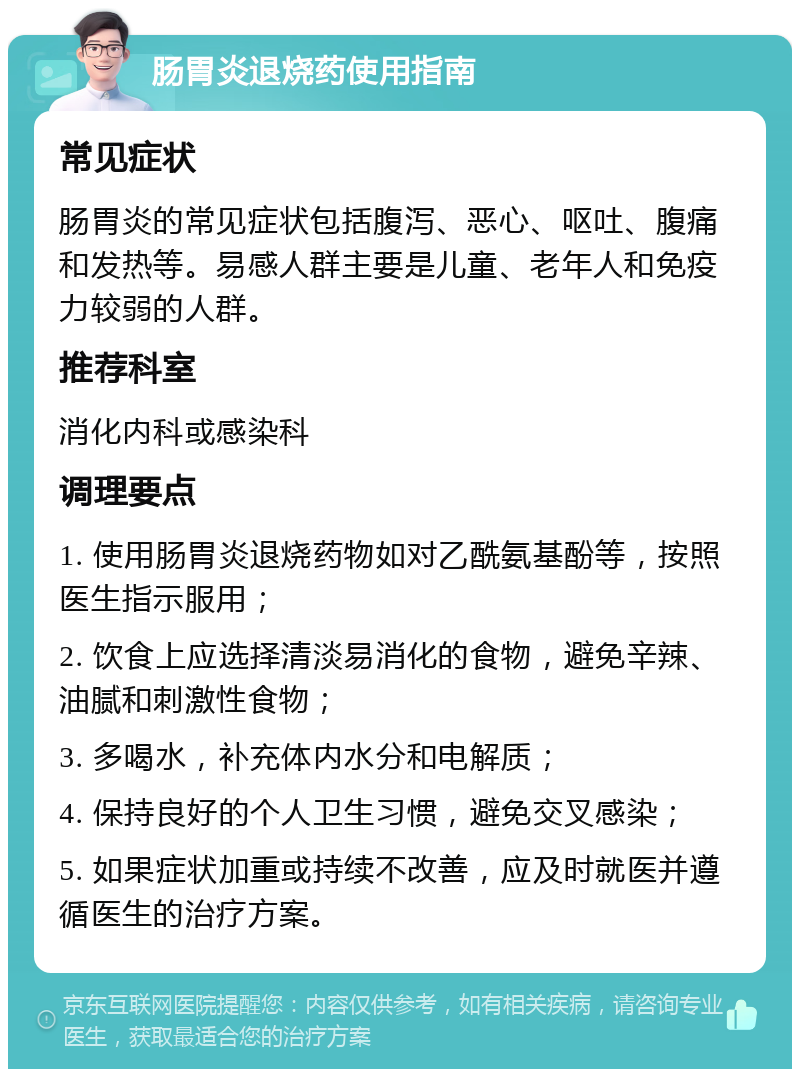 肠胃炎退烧药使用指南 常见症状 肠胃炎的常见症状包括腹泻、恶心、呕吐、腹痛和发热等。易感人群主要是儿童、老年人和免疫力较弱的人群。 推荐科室 消化内科或感染科 调理要点 1. 使用肠胃炎退烧药物如对乙酰氨基酚等，按照医生指示服用； 2. 饮食上应选择清淡易消化的食物，避免辛辣、油腻和刺激性食物； 3. 多喝水，补充体内水分和电解质； 4. 保持良好的个人卫生习惯，避免交叉感染； 5. 如果症状加重或持续不改善，应及时就医并遵循医生的治疗方案。