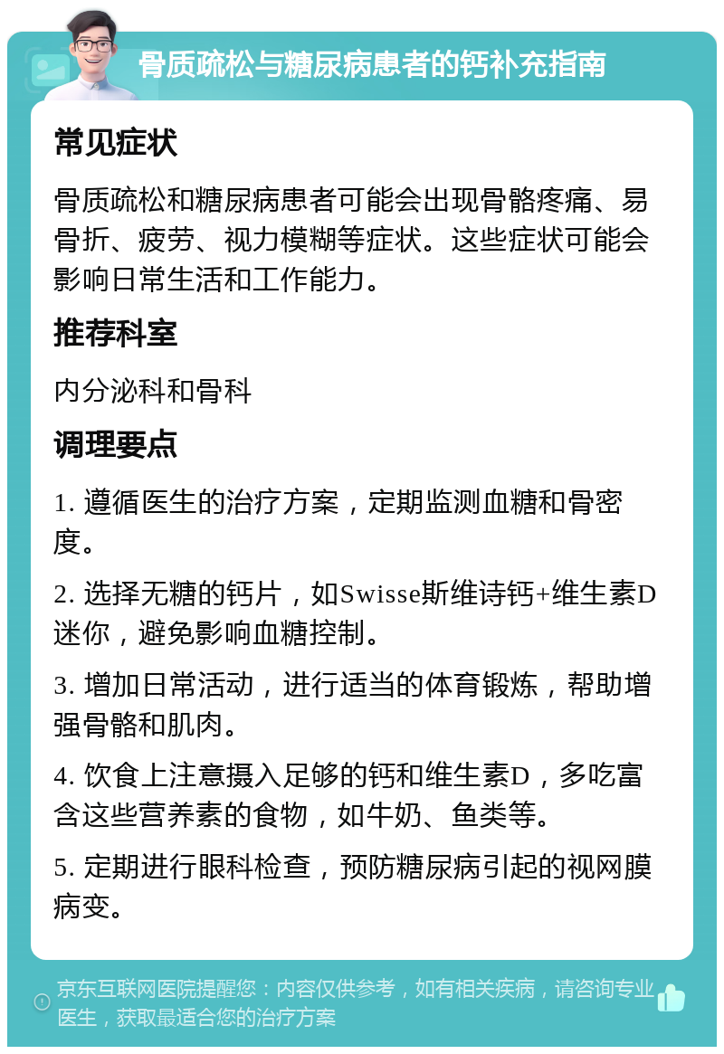 骨质疏松与糖尿病患者的钙补充指南 常见症状 骨质疏松和糖尿病患者可能会出现骨骼疼痛、易骨折、疲劳、视力模糊等症状。这些症状可能会影响日常生活和工作能力。 推荐科室 内分泌科和骨科 调理要点 1. 遵循医生的治疗方案，定期监测血糖和骨密度。 2. 选择无糖的钙片，如Swisse斯维诗钙+维生素D迷你，避免影响血糖控制。 3. 增加日常活动，进行适当的体育锻炼，帮助增强骨骼和肌肉。 4. 饮食上注意摄入足够的钙和维生素D，多吃富含这些营养素的食物，如牛奶、鱼类等。 5. 定期进行眼科检查，预防糖尿病引起的视网膜病变。