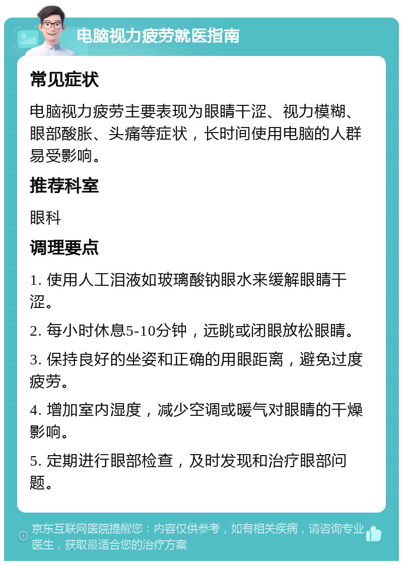 电脑视力疲劳就医指南 常见症状 电脑视力疲劳主要表现为眼睛干涩、视力模糊、眼部酸胀、头痛等症状，长时间使用电脑的人群易受影响。 推荐科室 眼科 调理要点 1. 使用人工泪液如玻璃酸钠眼水来缓解眼睛干涩。 2. 每小时休息5-10分钟，远眺或闭眼放松眼睛。 3. 保持良好的坐姿和正确的用眼距离，避免过度疲劳。 4. 增加室内湿度，减少空调或暖气对眼睛的干燥影响。 5. 定期进行眼部检查，及时发现和治疗眼部问题。