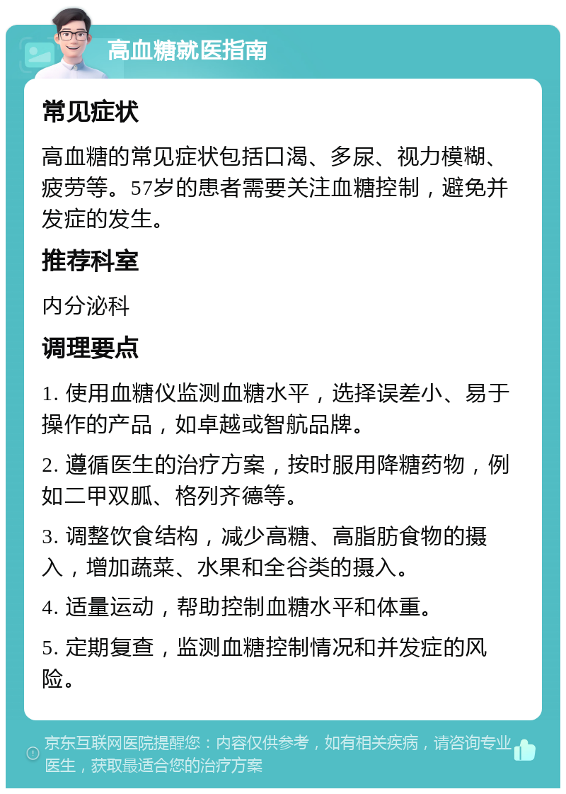 高血糖就医指南 常见症状 高血糖的常见症状包括口渴、多尿、视力模糊、疲劳等。57岁的患者需要关注血糖控制，避免并发症的发生。 推荐科室 内分泌科 调理要点 1. 使用血糖仪监测血糖水平，选择误差小、易于操作的产品，如卓越或智航品牌。 2. 遵循医生的治疗方案，按时服用降糖药物，例如二甲双胍、格列齐德等。 3. 调整饮食结构，减少高糖、高脂肪食物的摄入，增加蔬菜、水果和全谷类的摄入。 4. 适量运动，帮助控制血糖水平和体重。 5. 定期复查，监测血糖控制情况和并发症的风险。