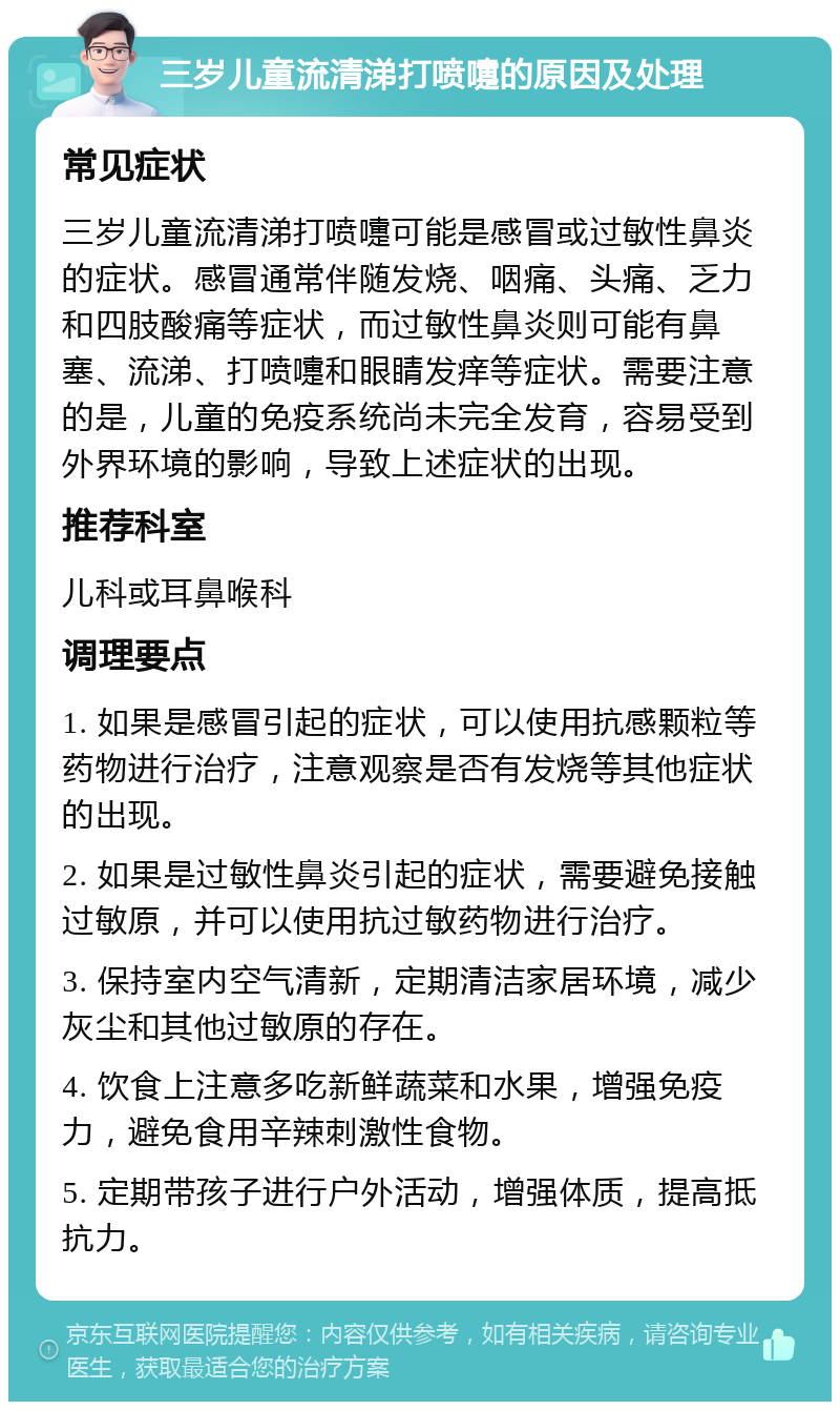 三岁儿童流清涕打喷嚏的原因及处理 常见症状 三岁儿童流清涕打喷嚏可能是感冒或过敏性鼻炎的症状。感冒通常伴随发烧、咽痛、头痛、乏力和四肢酸痛等症状，而过敏性鼻炎则可能有鼻塞、流涕、打喷嚏和眼睛发痒等症状。需要注意的是，儿童的免疫系统尚未完全发育，容易受到外界环境的影响，导致上述症状的出现。 推荐科室 儿科或耳鼻喉科 调理要点 1. 如果是感冒引起的症状，可以使用抗感颗粒等药物进行治疗，注意观察是否有发烧等其他症状的出现。 2. 如果是过敏性鼻炎引起的症状，需要避免接触过敏原，并可以使用抗过敏药物进行治疗。 3. 保持室内空气清新，定期清洁家居环境，减少灰尘和其他过敏原的存在。 4. 饮食上注意多吃新鲜蔬菜和水果，增强免疫力，避免食用辛辣刺激性食物。 5. 定期带孩子进行户外活动，增强体质，提高抵抗力。