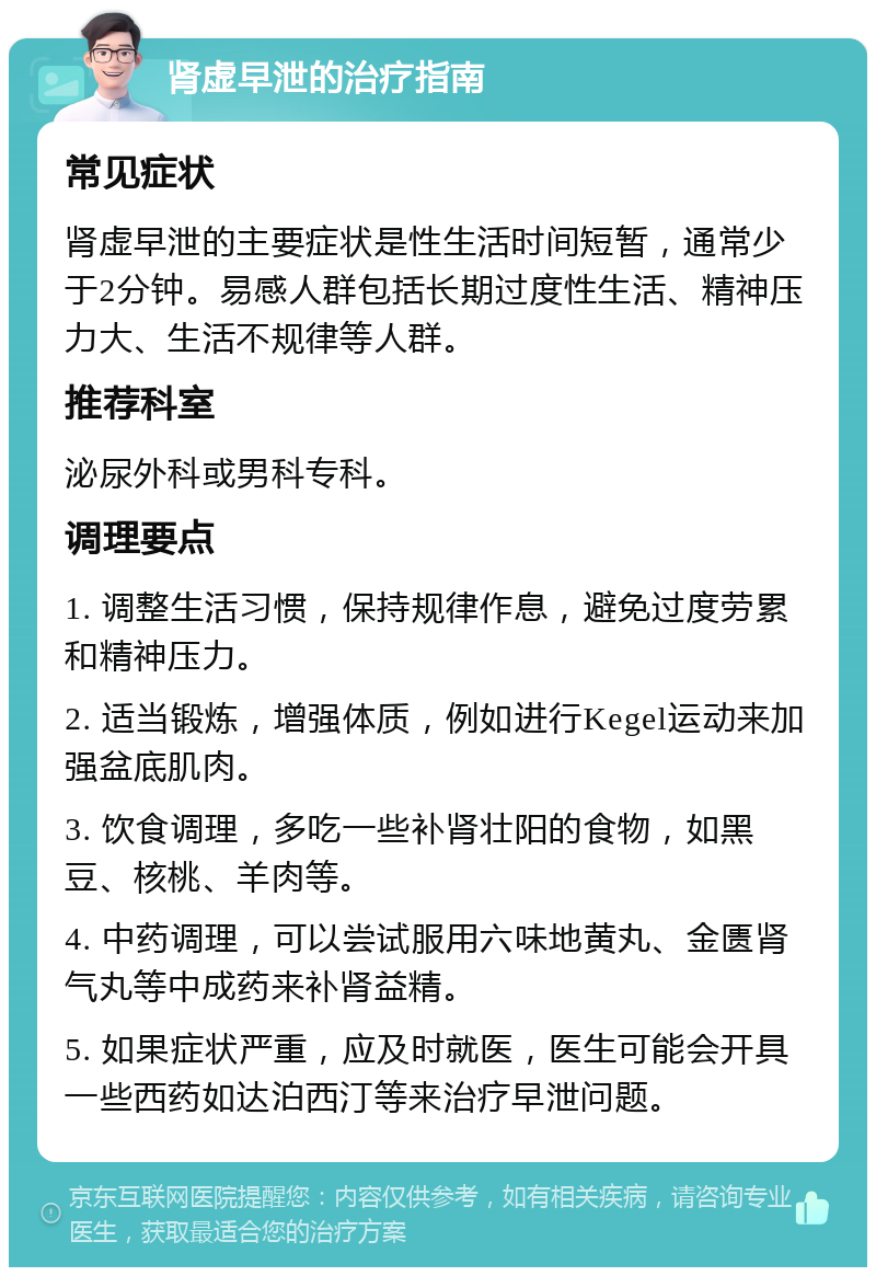 肾虚早泄的治疗指南 常见症状 肾虚早泄的主要症状是性生活时间短暂，通常少于2分钟。易感人群包括长期过度性生活、精神压力大、生活不规律等人群。 推荐科室 泌尿外科或男科专科。 调理要点 1. 调整生活习惯，保持规律作息，避免过度劳累和精神压力。 2. 适当锻炼，增强体质，例如进行Kegel运动来加强盆底肌肉。 3. 饮食调理，多吃一些补肾壮阳的食物，如黑豆、核桃、羊肉等。 4. 中药调理，可以尝试服用六味地黄丸、金匮肾气丸等中成药来补肾益精。 5. 如果症状严重，应及时就医，医生可能会开具一些西药如达泊西汀等来治疗早泄问题。