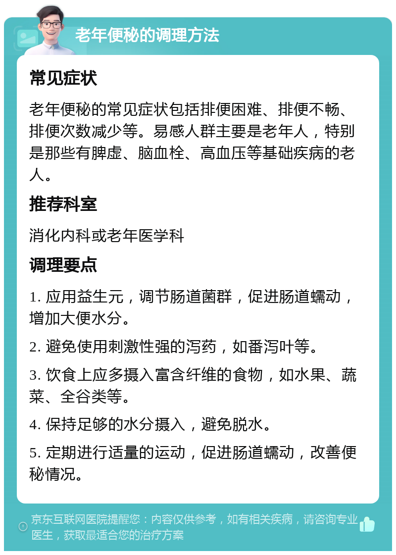 老年便秘的调理方法 常见症状 老年便秘的常见症状包括排便困难、排便不畅、排便次数减少等。易感人群主要是老年人，特别是那些有脾虚、脑血栓、高血压等基础疾病的老人。 推荐科室 消化内科或老年医学科 调理要点 1. 应用益生元，调节肠道菌群，促进肠道蠕动，增加大便水分。 2. 避免使用刺激性强的泻药，如番泻叶等。 3. 饮食上应多摄入富含纤维的食物，如水果、蔬菜、全谷类等。 4. 保持足够的水分摄入，避免脱水。 5. 定期进行适量的运动，促进肠道蠕动，改善便秘情况。