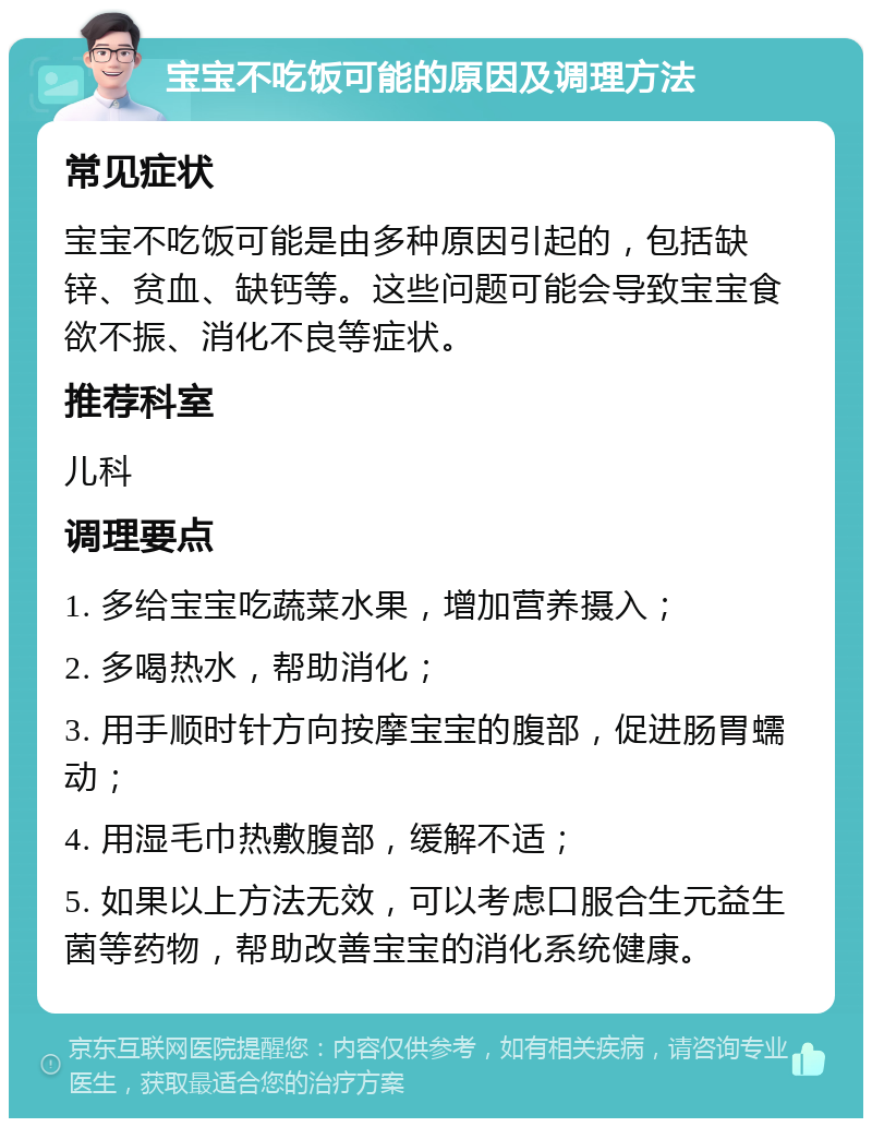 宝宝不吃饭可能的原因及调理方法 常见症状 宝宝不吃饭可能是由多种原因引起的，包括缺锌、贫血、缺钙等。这些问题可能会导致宝宝食欲不振、消化不良等症状。 推荐科室 儿科 调理要点 1. 多给宝宝吃蔬菜水果，增加营养摄入； 2. 多喝热水，帮助消化； 3. 用手顺时针方向按摩宝宝的腹部，促进肠胃蠕动； 4. 用湿毛巾热敷腹部，缓解不适； 5. 如果以上方法无效，可以考虑口服合生元益生菌等药物，帮助改善宝宝的消化系统健康。