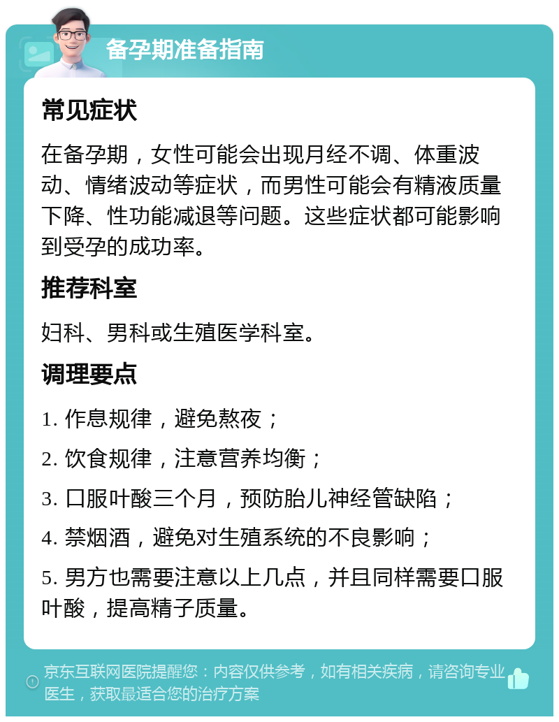 备孕期准备指南 常见症状 在备孕期，女性可能会出现月经不调、体重波动、情绪波动等症状，而男性可能会有精液质量下降、性功能减退等问题。这些症状都可能影响到受孕的成功率。 推荐科室 妇科、男科或生殖医学科室。 调理要点 1. 作息规律，避免熬夜； 2. 饮食规律，注意营养均衡； 3. 口服叶酸三个月，预防胎儿神经管缺陷； 4. 禁烟酒，避免对生殖系统的不良影响； 5. 男方也需要注意以上几点，并且同样需要口服叶酸，提高精子质量。