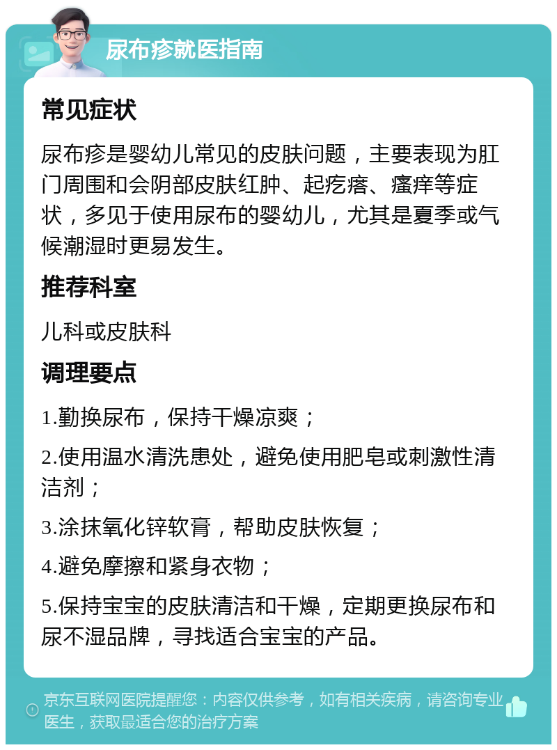 尿布疹就医指南 常见症状 尿布疹是婴幼儿常见的皮肤问题，主要表现为肛门周围和会阴部皮肤红肿、起疙瘩、瘙痒等症状，多见于使用尿布的婴幼儿，尤其是夏季或气候潮湿时更易发生。 推荐科室 儿科或皮肤科 调理要点 1.勤换尿布，保持干燥凉爽； 2.使用温水清洗患处，避免使用肥皂或刺激性清洁剂； 3.涂抹氧化锌软膏，帮助皮肤恢复； 4.避免摩擦和紧身衣物； 5.保持宝宝的皮肤清洁和干燥，定期更换尿布和尿不湿品牌，寻找适合宝宝的产品。