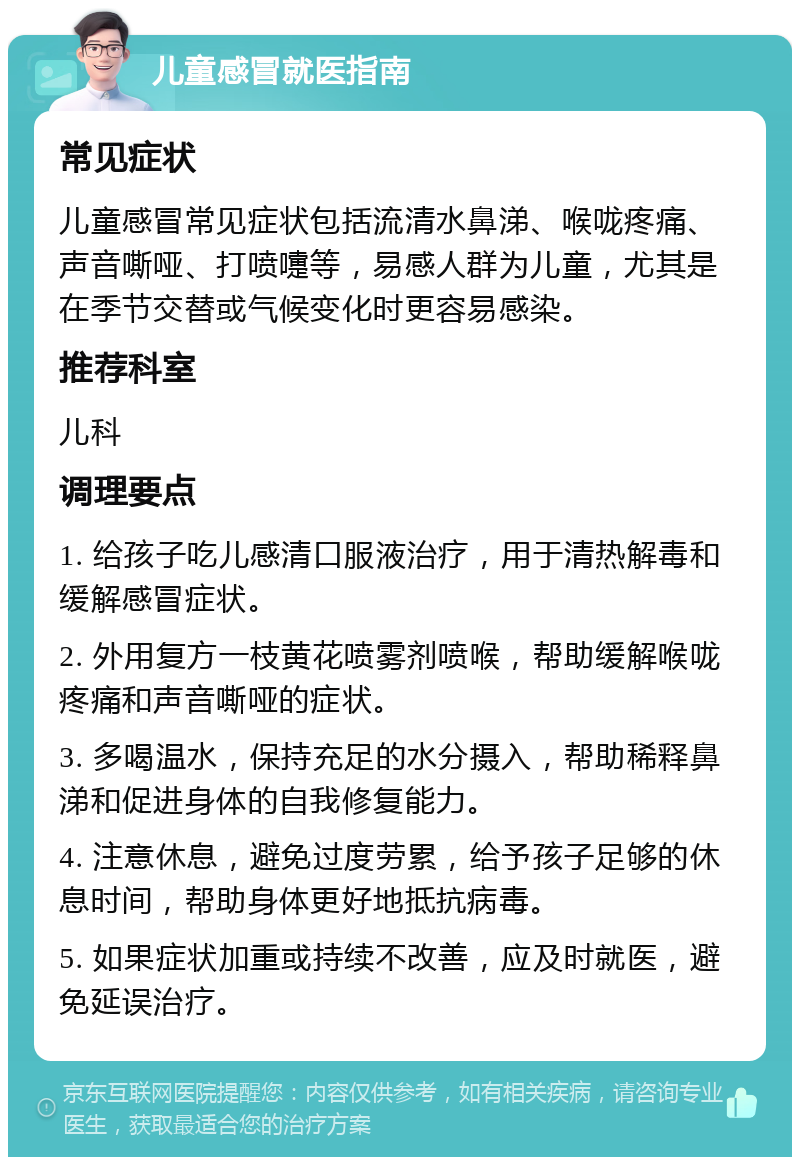 儿童感冒就医指南 常见症状 儿童感冒常见症状包括流清水鼻涕、喉咙疼痛、声音嘶哑、打喷嚏等，易感人群为儿童，尤其是在季节交替或气候变化时更容易感染。 推荐科室 儿科 调理要点 1. 给孩子吃儿感清口服液治疗，用于清热解毒和缓解感冒症状。 2. 外用复方一枝黄花喷雾剂喷喉，帮助缓解喉咙疼痛和声音嘶哑的症状。 3. 多喝温水，保持充足的水分摄入，帮助稀释鼻涕和促进身体的自我修复能力。 4. 注意休息，避免过度劳累，给予孩子足够的休息时间，帮助身体更好地抵抗病毒。 5. 如果症状加重或持续不改善，应及时就医，避免延误治疗。