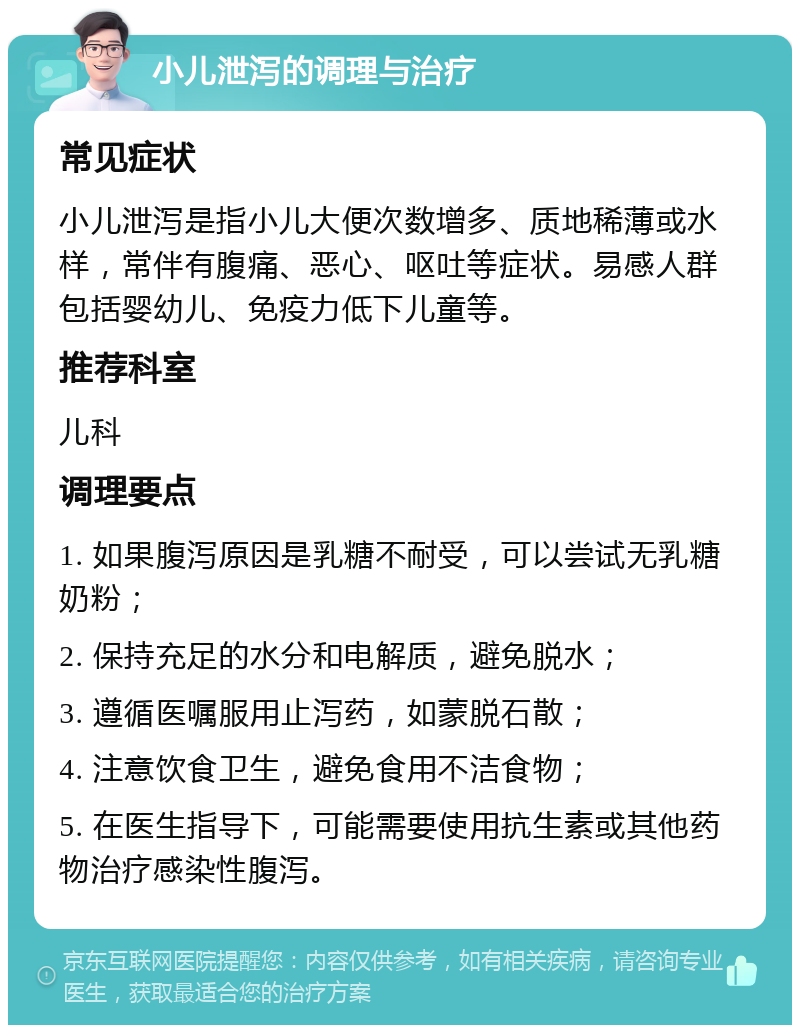 小儿泄泻的调理与治疗 常见症状 小儿泄泻是指小儿大便次数增多、质地稀薄或水样，常伴有腹痛、恶心、呕吐等症状。易感人群包括婴幼儿、免疫力低下儿童等。 推荐科室 儿科 调理要点 1. 如果腹泻原因是乳糖不耐受，可以尝试无乳糖奶粉； 2. 保持充足的水分和电解质，避免脱水； 3. 遵循医嘱服用止泻药，如蒙脱石散； 4. 注意饮食卫生，避免食用不洁食物； 5. 在医生指导下，可能需要使用抗生素或其他药物治疗感染性腹泻。