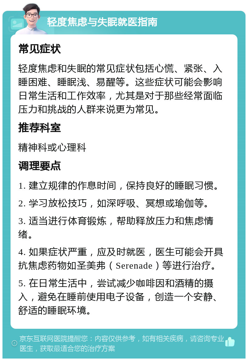 轻度焦虑与失眠就医指南 常见症状 轻度焦虑和失眠的常见症状包括心慌、紧张、入睡困难、睡眠浅、易醒等。这些症状可能会影响日常生活和工作效率，尤其是对于那些经常面临压力和挑战的人群来说更为常见。 推荐科室 精神科或心理科 调理要点 1. 建立规律的作息时间，保持良好的睡眠习惯。 2. 学习放松技巧，如深呼吸、冥想或瑜伽等。 3. 适当进行体育锻炼，帮助释放压力和焦虑情绪。 4. 如果症状严重，应及时就医，医生可能会开具抗焦虑药物如圣美弗（Serenade）等进行治疗。 5. 在日常生活中，尝试减少咖啡因和酒精的摄入，避免在睡前使用电子设备，创造一个安静、舒适的睡眠环境。