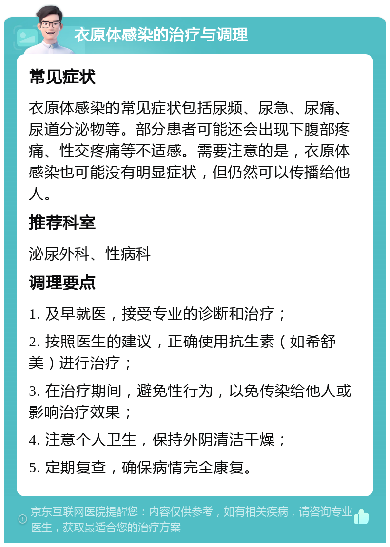 衣原体感染的治疗与调理 常见症状 衣原体感染的常见症状包括尿频、尿急、尿痛、尿道分泌物等。部分患者可能还会出现下腹部疼痛、性交疼痛等不适感。需要注意的是，衣原体感染也可能没有明显症状，但仍然可以传播给他人。 推荐科室 泌尿外科、性病科 调理要点 1. 及早就医，接受专业的诊断和治疗； 2. 按照医生的建议，正确使用抗生素（如希舒美）进行治疗； 3. 在治疗期间，避免性行为，以免传染给他人或影响治疗效果； 4. 注意个人卫生，保持外阴清洁干燥； 5. 定期复查，确保病情完全康复。