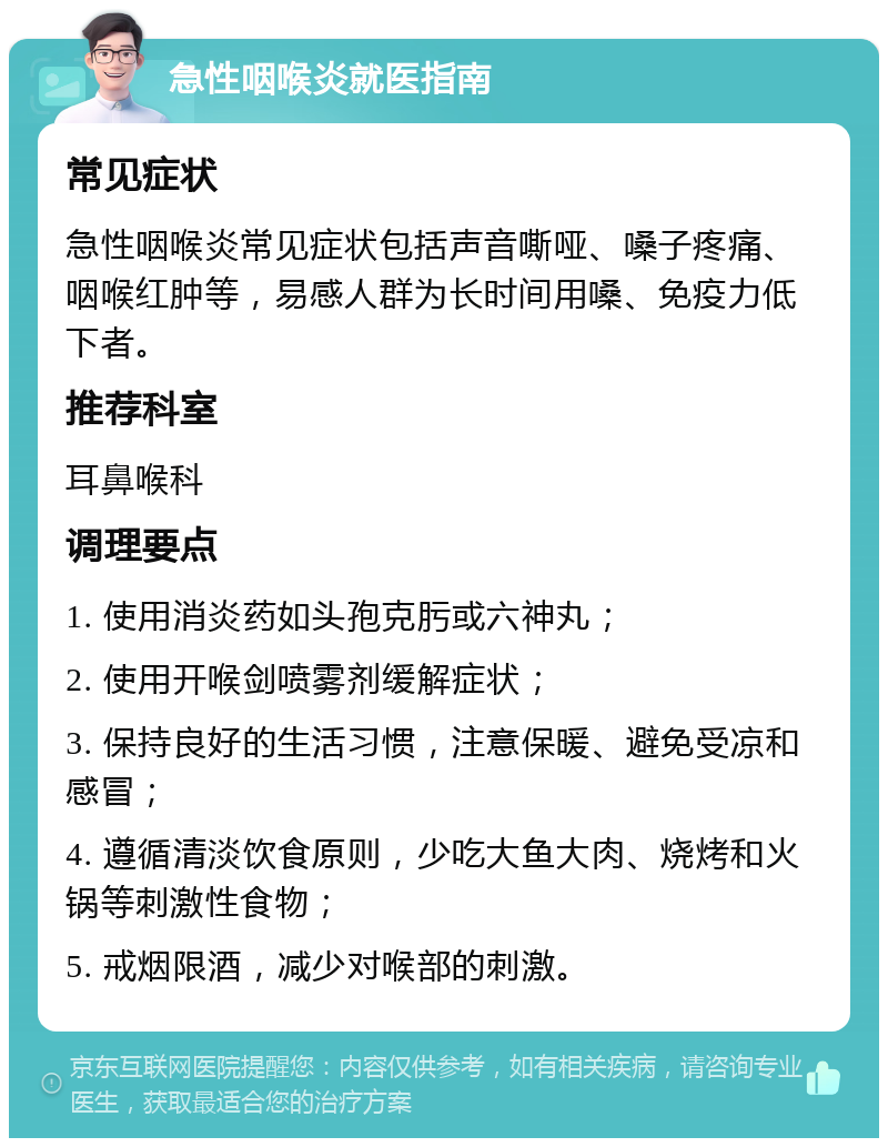 急性咽喉炎就医指南 常见症状 急性咽喉炎常见症状包括声音嘶哑、嗓子疼痛、咽喉红肿等，易感人群为长时间用嗓、免疫力低下者。 推荐科室 耳鼻喉科 调理要点 1. 使用消炎药如头孢克肟或六神丸； 2. 使用开喉剑喷雾剂缓解症状； 3. 保持良好的生活习惯，注意保暖、避免受凉和感冒； 4. 遵循清淡饮食原则，少吃大鱼大肉、烧烤和火锅等刺激性食物； 5. 戒烟限酒，减少对喉部的刺激。