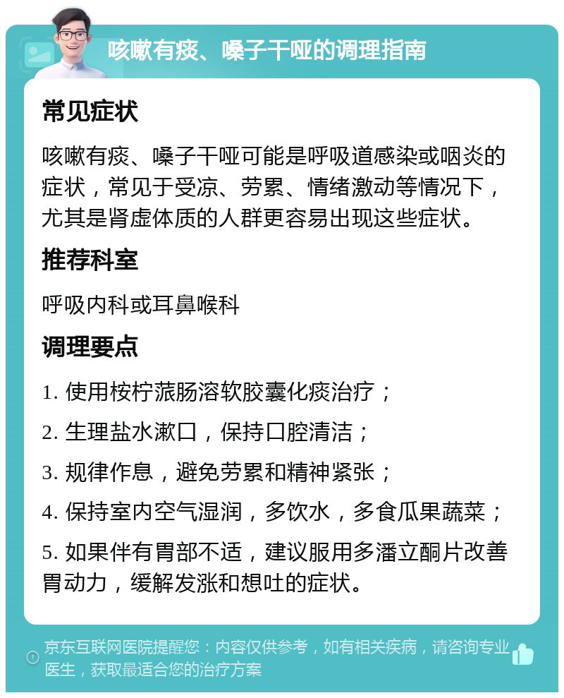 咳嗽有痰、嗓子干哑的调理指南 常见症状 咳嗽有痰、嗓子干哑可能是呼吸道感染或咽炎的症状，常见于受凉、劳累、情绪激动等情况下，尤其是肾虚体质的人群更容易出现这些症状。 推荐科室 呼吸内科或耳鼻喉科 调理要点 1. 使用桉柠蒎肠溶软胶囊化痰治疗； 2. 生理盐水漱口，保持口腔清洁； 3. 规律作息，避免劳累和精神紧张； 4. 保持室内空气湿润，多饮水，多食瓜果蔬菜； 5. 如果伴有胃部不适，建议服用多潘立酮片改善胃动力，缓解发涨和想吐的症状。