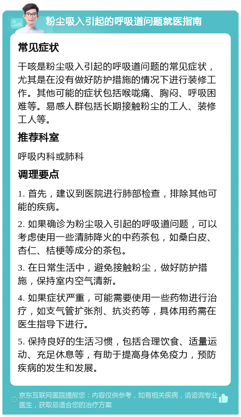 粉尘吸入引起的呼吸道问题就医指南 常见症状 干咳是粉尘吸入引起的呼吸道问题的常见症状，尤其是在没有做好防护措施的情况下进行装修工作。其他可能的症状包括喉咙痛、胸闷、呼吸困难等。易感人群包括长期接触粉尘的工人、装修工人等。 推荐科室 呼吸内科或肺科 调理要点 1. 首先，建议到医院进行肺部检查，排除其他可能的疾病。 2. 如果确诊为粉尘吸入引起的呼吸道问题，可以考虑使用一些清肺降火的中药茶包，如桑白皮、杏仁、桔梗等成分的茶包。 3. 在日常生活中，避免接触粉尘，做好防护措施，保持室内空气清新。 4. 如果症状严重，可能需要使用一些药物进行治疗，如支气管扩张剂、抗炎药等，具体用药需在医生指导下进行。 5. 保持良好的生活习惯，包括合理饮食、适量运动、充足休息等，有助于提高身体免疫力，预防疾病的发生和发展。