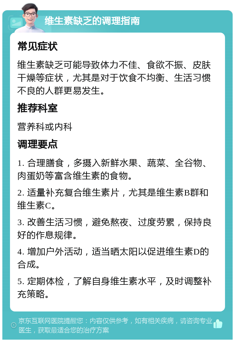 维生素缺乏的调理指南 常见症状 维生素缺乏可能导致体力不佳、食欲不振、皮肤干燥等症状，尤其是对于饮食不均衡、生活习惯不良的人群更易发生。 推荐科室 营养科或内科 调理要点 1. 合理膳食，多摄入新鲜水果、蔬菜、全谷物、肉蛋奶等富含维生素的食物。 2. 适量补充复合维生素片，尤其是维生素B群和维生素C。 3. 改善生活习惯，避免熬夜、过度劳累，保持良好的作息规律。 4. 增加户外活动，适当晒太阳以促进维生素D的合成。 5. 定期体检，了解自身维生素水平，及时调整补充策略。