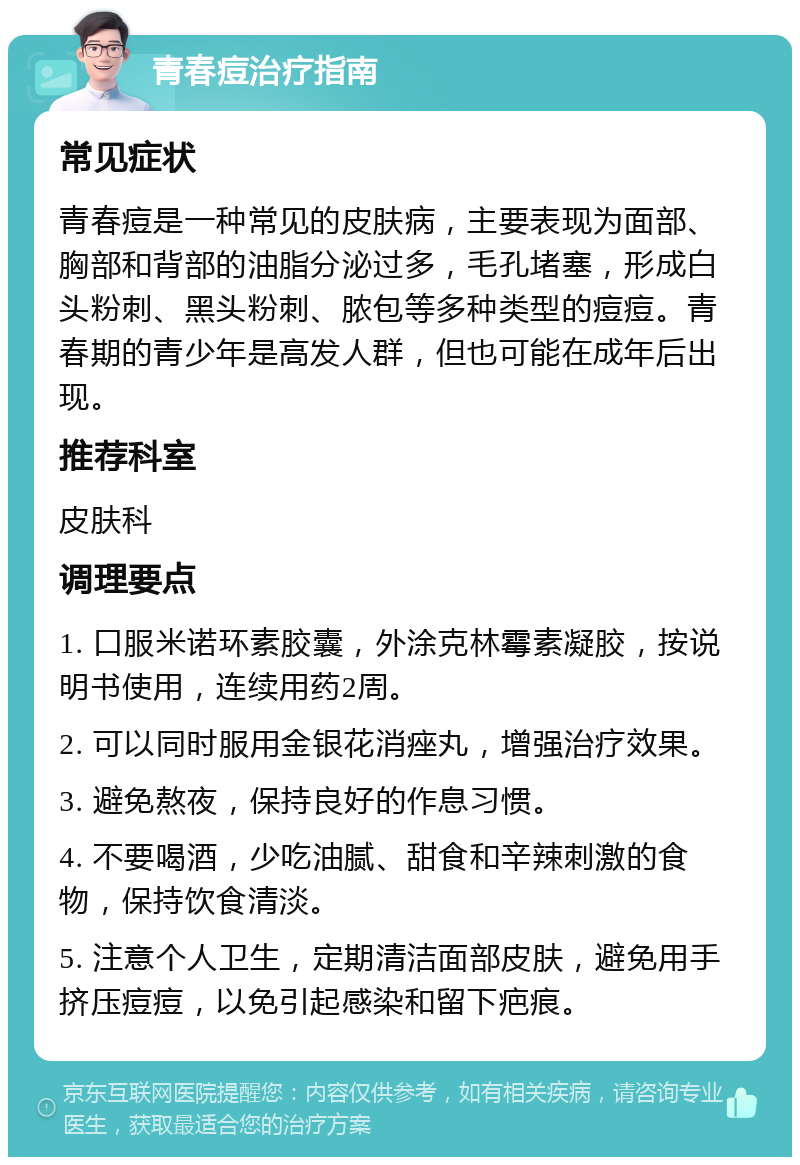 青春痘治疗指南 常见症状 青春痘是一种常见的皮肤病，主要表现为面部、胸部和背部的油脂分泌过多，毛孔堵塞，形成白头粉刺、黑头粉刺、脓包等多种类型的痘痘。青春期的青少年是高发人群，但也可能在成年后出现。 推荐科室 皮肤科 调理要点 1. 口服米诺环素胶囊，外涂克林霉素凝胶，按说明书使用，连续用药2周。 2. 可以同时服用金银花消痤丸，增强治疗效果。 3. 避免熬夜，保持良好的作息习惯。 4. 不要喝酒，少吃油腻、甜食和辛辣刺激的食物，保持饮食清淡。 5. 注意个人卫生，定期清洁面部皮肤，避免用手挤压痘痘，以免引起感染和留下疤痕。