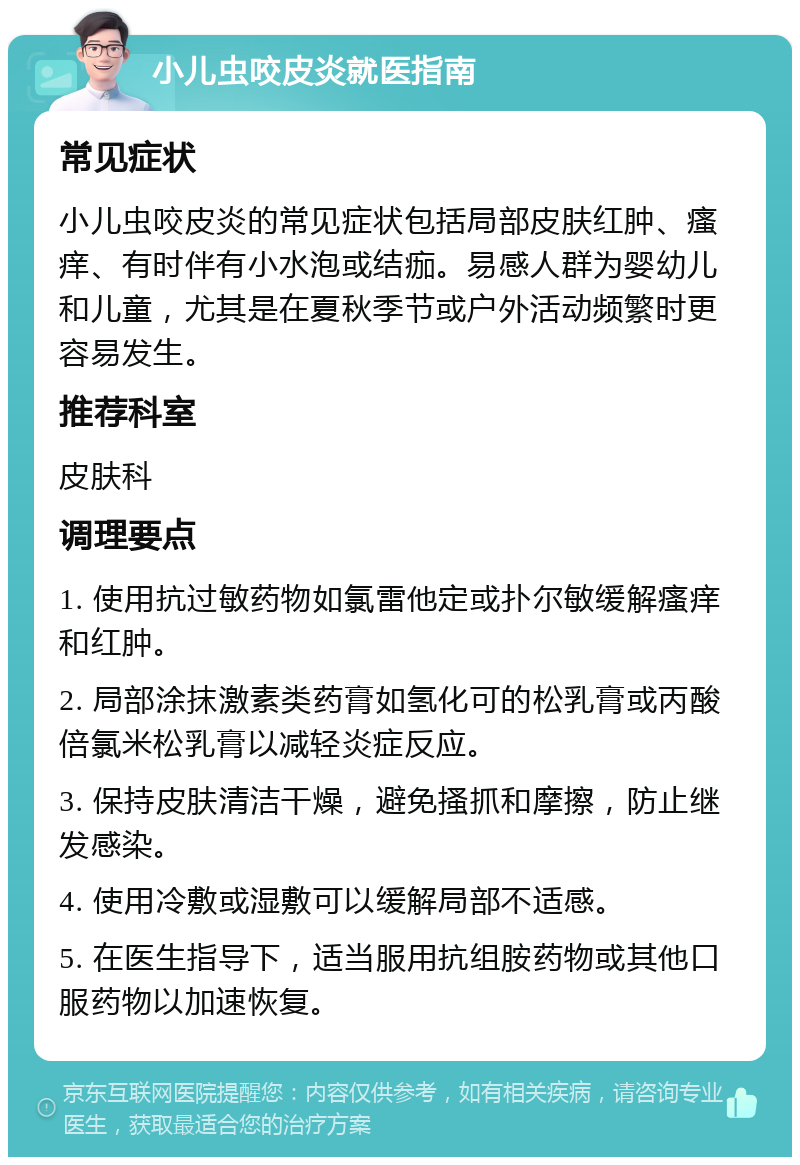 小儿虫咬皮炎就医指南 常见症状 小儿虫咬皮炎的常见症状包括局部皮肤红肿、瘙痒、有时伴有小水泡或结痂。易感人群为婴幼儿和儿童，尤其是在夏秋季节或户外活动频繁时更容易发生。 推荐科室 皮肤科 调理要点 1. 使用抗过敏药物如氯雷他定或扑尔敏缓解瘙痒和红肿。 2. 局部涂抹激素类药膏如氢化可的松乳膏或丙酸倍氯米松乳膏以减轻炎症反应。 3. 保持皮肤清洁干燥，避免搔抓和摩擦，防止继发感染。 4. 使用冷敷或湿敷可以缓解局部不适感。 5. 在医生指导下，适当服用抗组胺药物或其他口服药物以加速恢复。