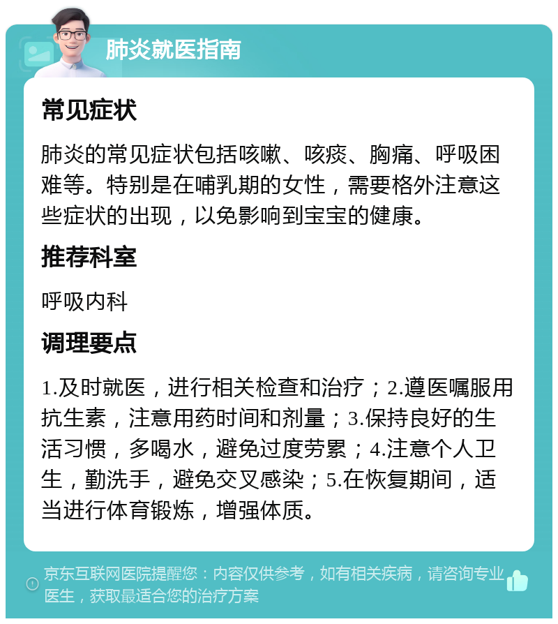 肺炎就医指南 常见症状 肺炎的常见症状包括咳嗽、咳痰、胸痛、呼吸困难等。特别是在哺乳期的女性，需要格外注意这些症状的出现，以免影响到宝宝的健康。 推荐科室 呼吸内科 调理要点 1.及时就医，进行相关检查和治疗；2.遵医嘱服用抗生素，注意用药时间和剂量；3.保持良好的生活习惯，多喝水，避免过度劳累；4.注意个人卫生，勤洗手，避免交叉感染；5.在恢复期间，适当进行体育锻炼，增强体质。