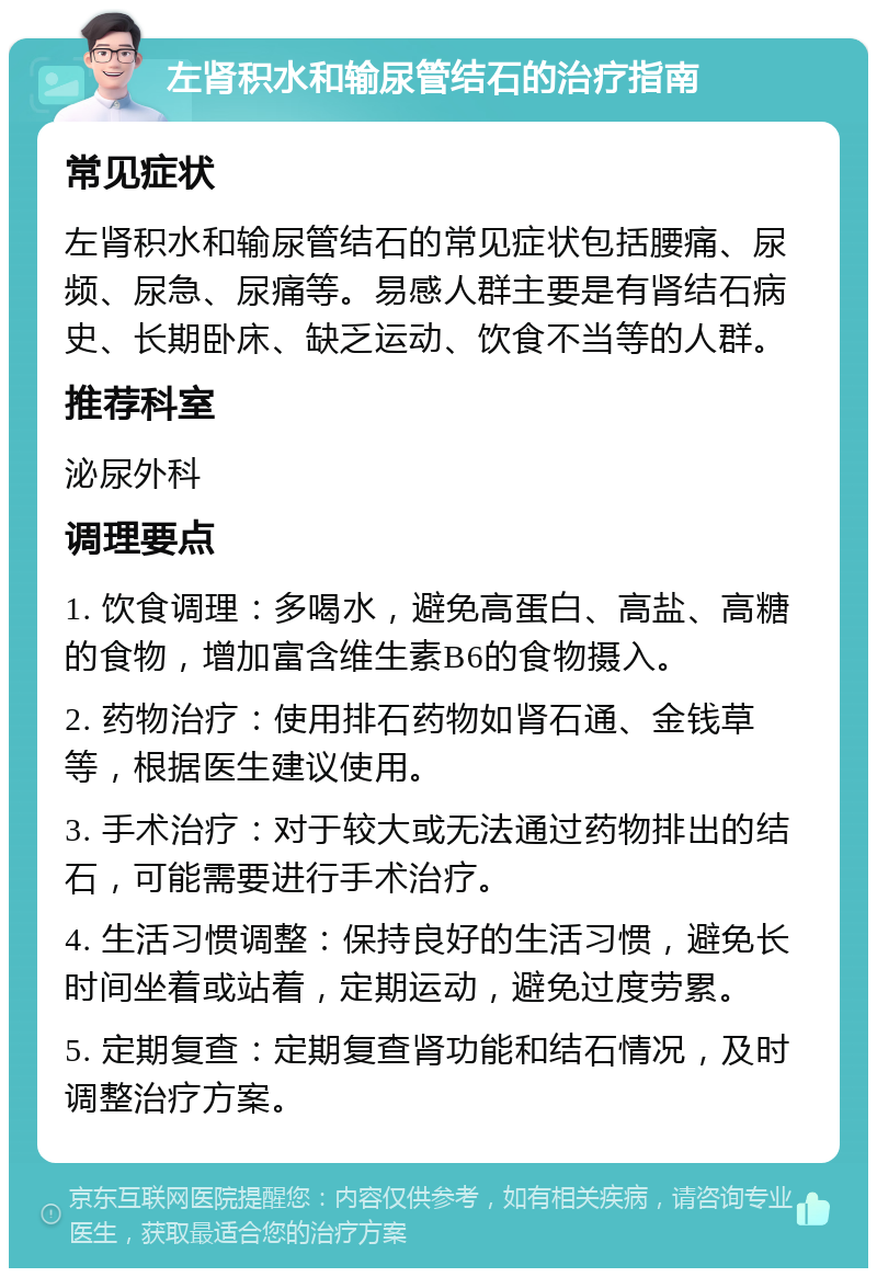 左肾积水和输尿管结石的治疗指南 常见症状 左肾积水和输尿管结石的常见症状包括腰痛、尿频、尿急、尿痛等。易感人群主要是有肾结石病史、长期卧床、缺乏运动、饮食不当等的人群。 推荐科室 泌尿外科 调理要点 1. 饮食调理：多喝水，避免高蛋白、高盐、高糖的食物，增加富含维生素B6的食物摄入。 2. 药物治疗：使用排石药物如肾石通、金钱草等，根据医生建议使用。 3. 手术治疗：对于较大或无法通过药物排出的结石，可能需要进行手术治疗。 4. 生活习惯调整：保持良好的生活习惯，避免长时间坐着或站着，定期运动，避免过度劳累。 5. 定期复查：定期复查肾功能和结石情况，及时调整治疗方案。