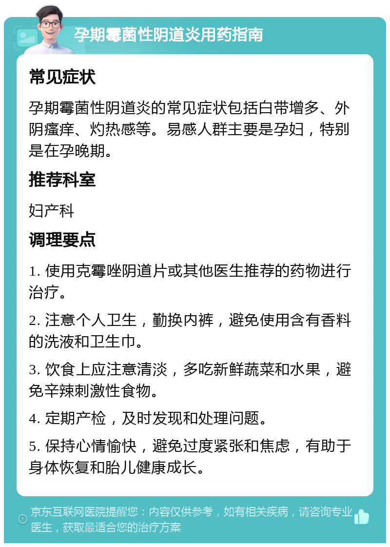 孕期霉菌性阴道炎用药指南 常见症状 孕期霉菌性阴道炎的常见症状包括白带增多、外阴瘙痒、灼热感等。易感人群主要是孕妇，特别是在孕晚期。 推荐科室 妇产科 调理要点 1. 使用克霉唑阴道片或其他医生推荐的药物进行治疗。 2. 注意个人卫生，勤换内裤，避免使用含有香料的洗液和卫生巾。 3. 饮食上应注意清淡，多吃新鲜蔬菜和水果，避免辛辣刺激性食物。 4. 定期产检，及时发现和处理问题。 5. 保持心情愉快，避免过度紧张和焦虑，有助于身体恢复和胎儿健康成长。