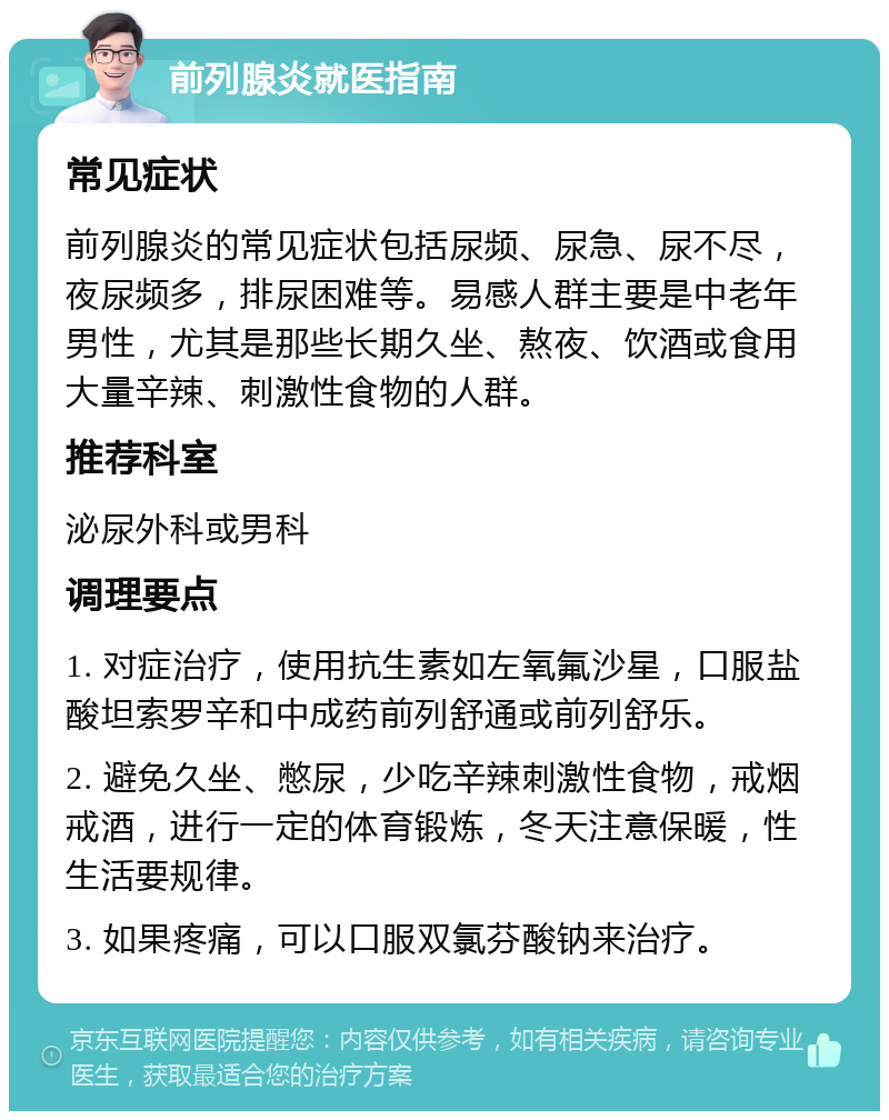 前列腺炎就医指南 常见症状 前列腺炎的常见症状包括尿频、尿急、尿不尽，夜尿频多，排尿困难等。易感人群主要是中老年男性，尤其是那些长期久坐、熬夜、饮酒或食用大量辛辣、刺激性食物的人群。 推荐科室 泌尿外科或男科 调理要点 1. 对症治疗，使用抗生素如左氧氟沙星，口服盐酸坦索罗辛和中成药前列舒通或前列舒乐。 2. 避免久坐、憋尿，少吃辛辣刺激性食物，戒烟戒酒，进行一定的体育锻炼，冬天注意保暖，性生活要规律。 3. 如果疼痛，可以口服双氯芬酸钠来治疗。