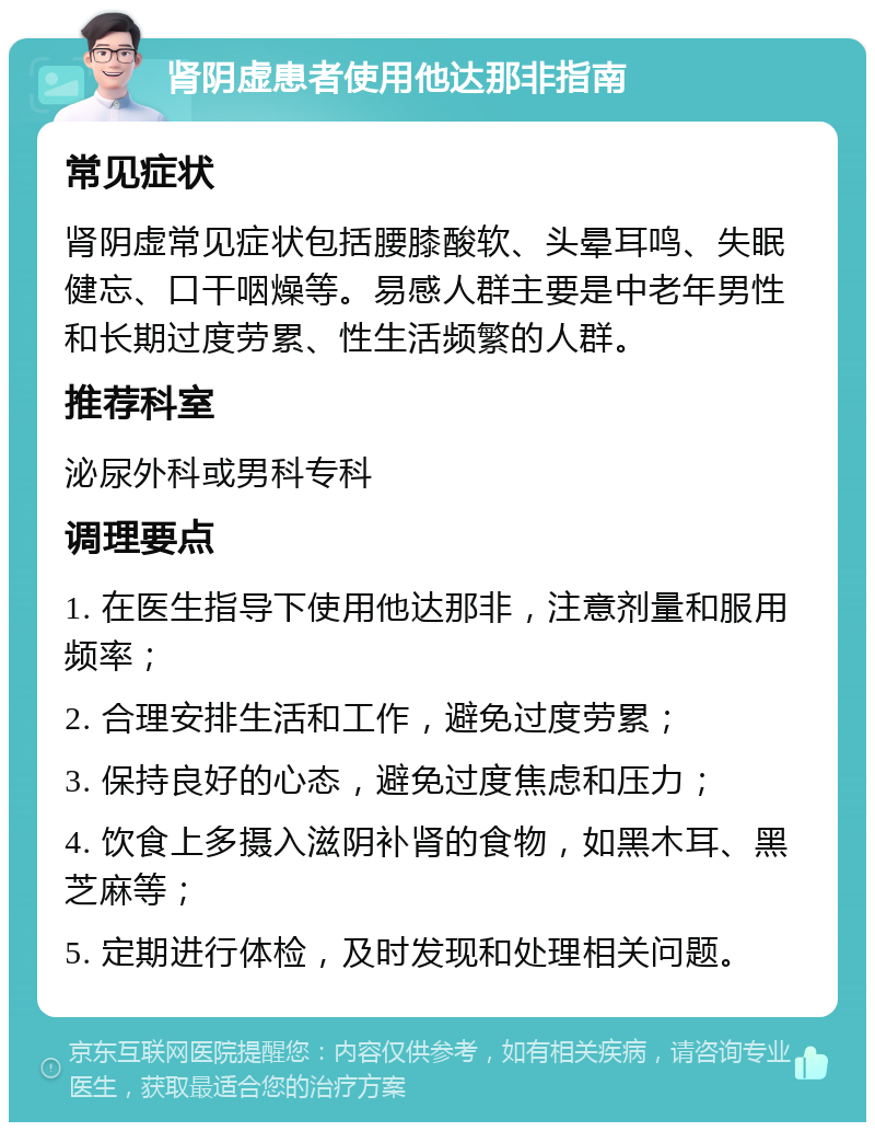 肾阴虚患者使用他达那非指南 常见症状 肾阴虚常见症状包括腰膝酸软、头晕耳鸣、失眠健忘、口干咽燥等。易感人群主要是中老年男性和长期过度劳累、性生活频繁的人群。 推荐科室 泌尿外科或男科专科 调理要点 1. 在医生指导下使用他达那非，注意剂量和服用频率； 2. 合理安排生活和工作，避免过度劳累； 3. 保持良好的心态，避免过度焦虑和压力； 4. 饮食上多摄入滋阴补肾的食物，如黑木耳、黑芝麻等； 5. 定期进行体检，及时发现和处理相关问题。