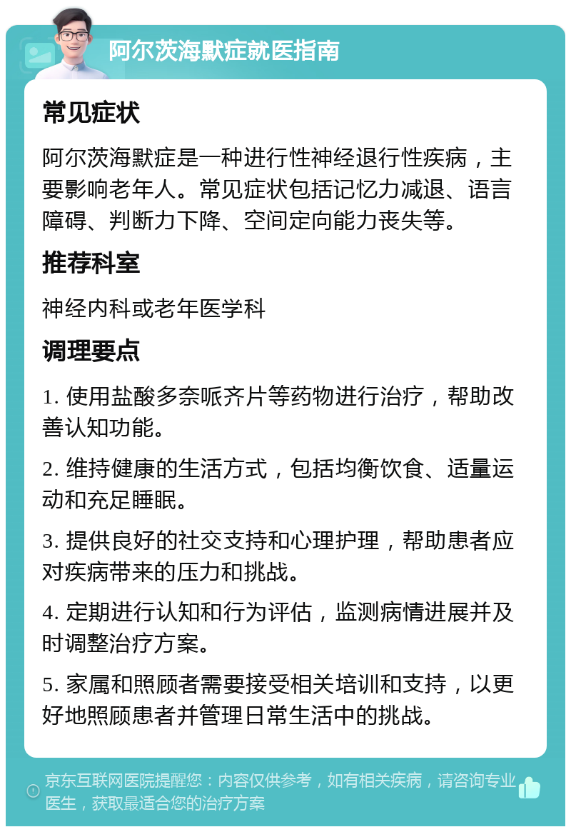 阿尔茨海默症就医指南 常见症状 阿尔茨海默症是一种进行性神经退行性疾病，主要影响老年人。常见症状包括记忆力减退、语言障碍、判断力下降、空间定向能力丧失等。 推荐科室 神经内科或老年医学科 调理要点 1. 使用盐酸多奈哌齐片等药物进行治疗，帮助改善认知功能。 2. 维持健康的生活方式，包括均衡饮食、适量运动和充足睡眠。 3. 提供良好的社交支持和心理护理，帮助患者应对疾病带来的压力和挑战。 4. 定期进行认知和行为评估，监测病情进展并及时调整治疗方案。 5. 家属和照顾者需要接受相关培训和支持，以更好地照顾患者并管理日常生活中的挑战。