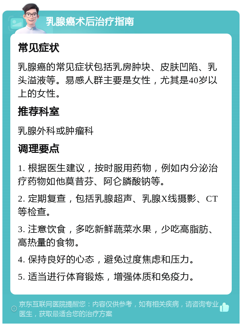 乳腺癌术后治疗指南 常见症状 乳腺癌的常见症状包括乳房肿块、皮肤凹陷、乳头溢液等。易感人群主要是女性，尤其是40岁以上的女性。 推荐科室 乳腺外科或肿瘤科 调理要点 1. 根据医生建议，按时服用药物，例如内分泌治疗药物如他莫昔芬、阿仑膦酸钠等。 2. 定期复查，包括乳腺超声、乳腺X线摄影、CT等检查。 3. 注意饮食，多吃新鲜蔬菜水果，少吃高脂肪、高热量的食物。 4. 保持良好的心态，避免过度焦虑和压力。 5. 适当进行体育锻炼，增强体质和免疫力。