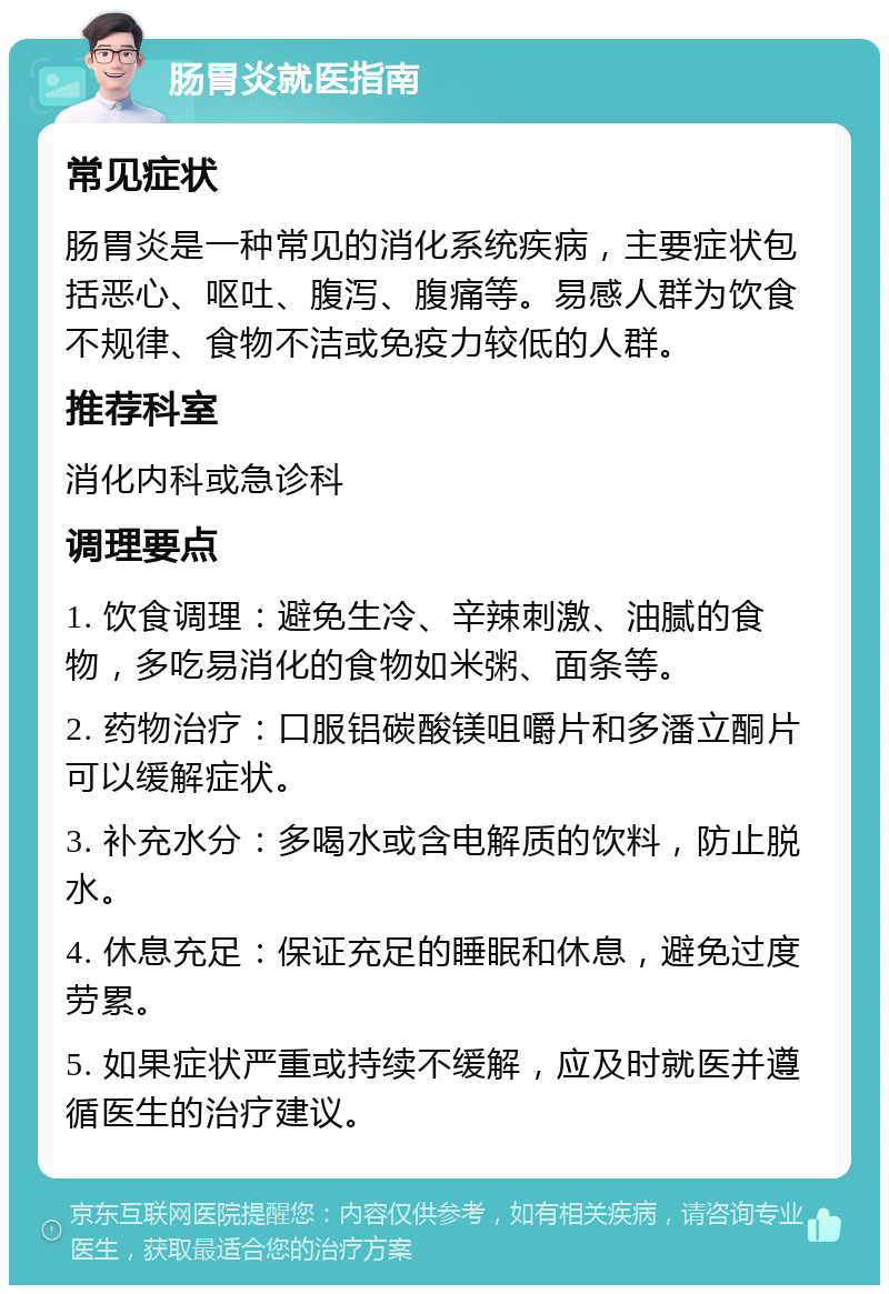 肠胃炎就医指南 常见症状 肠胃炎是一种常见的消化系统疾病，主要症状包括恶心、呕吐、腹泻、腹痛等。易感人群为饮食不规律、食物不洁或免疫力较低的人群。 推荐科室 消化内科或急诊科 调理要点 1. 饮食调理：避免生冷、辛辣刺激、油腻的食物，多吃易消化的食物如米粥、面条等。 2. 药物治疗：口服铝碳酸镁咀嚼片和多潘立酮片可以缓解症状。 3. 补充水分：多喝水或含电解质的饮料，防止脱水。 4. 休息充足：保证充足的睡眠和休息，避免过度劳累。 5. 如果症状严重或持续不缓解，应及时就医并遵循医生的治疗建议。