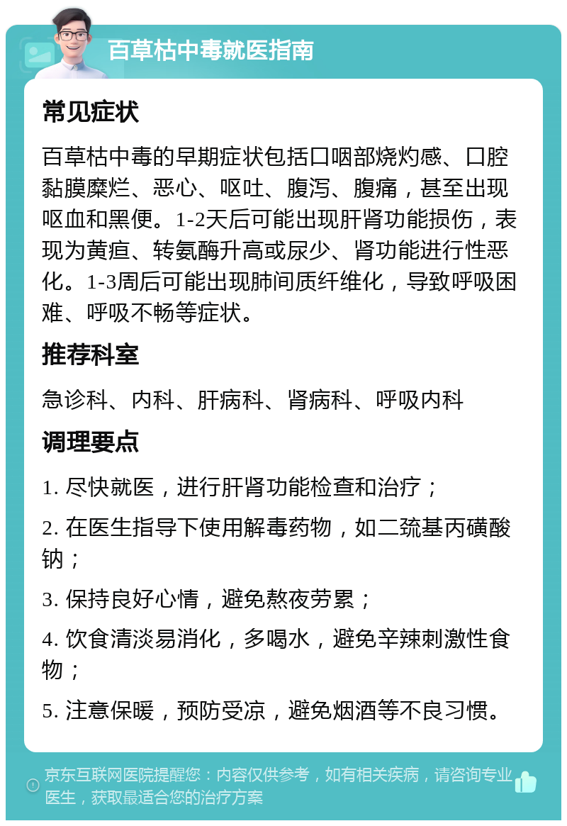 百草枯中毒就医指南 常见症状 百草枯中毒的早期症状包括口咽部烧灼感、口腔黏膜糜烂、恶心、呕吐、腹泻、腹痛，甚至出现呕血和黑便。1-2天后可能出现肝肾功能损伤，表现为黄疸、转氨酶升高或尿少、肾功能进行性恶化。1-3周后可能出现肺间质纤维化，导致呼吸困难、呼吸不畅等症状。 推荐科室 急诊科、内科、肝病科、肾病科、呼吸内科 调理要点 1. 尽快就医，进行肝肾功能检查和治疗； 2. 在医生指导下使用解毒药物，如二巯基丙磺酸钠； 3. 保持良好心情，避免熬夜劳累； 4. 饮食清淡易消化，多喝水，避免辛辣刺激性食物； 5. 注意保暖，预防受凉，避免烟酒等不良习惯。