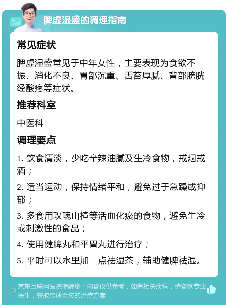 脾虚湿盛的调理指南 常见症状 脾虚湿盛常见于中年女性，主要表现为食欲不振、消化不良、胃部沉重、舌苔厚腻、背部膀胱经酸疼等症状。 推荐科室 中医科 调理要点 1. 饮食清淡，少吃辛辣油腻及生冷食物，戒烟戒酒； 2. 适当运动，保持情绪平和，避免过于急躁或抑郁； 3. 多食用玫瑰山楂等活血化瘀的食物，避免生冷或刺激性的食品； 4. 使用健脾丸和平胃丸进行治疗； 5. 平时可以水里加一点祛湿茶，辅助健脾祛湿。