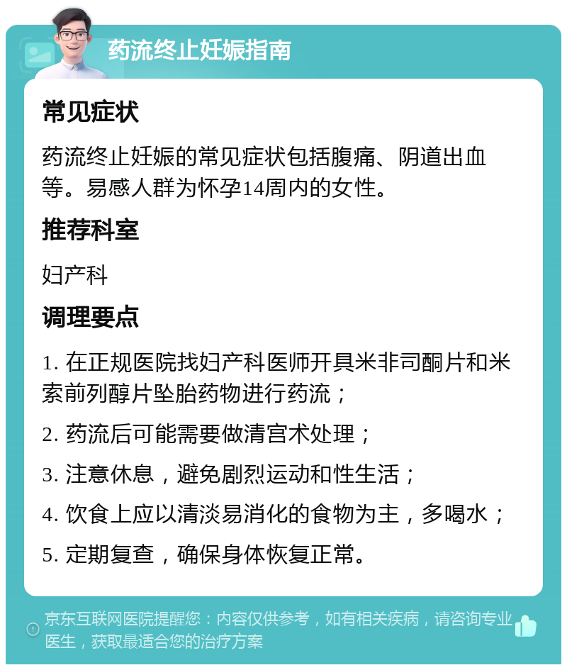 药流终止妊娠指南 常见症状 药流终止妊娠的常见症状包括腹痛、阴道出血等。易感人群为怀孕14周内的女性。 推荐科室 妇产科 调理要点 1. 在正规医院找妇产科医师开具米非司酮片和米索前列醇片坠胎药物进行药流； 2. 药流后可能需要做清宫术处理； 3. 注意休息，避免剧烈运动和性生活； 4. 饮食上应以清淡易消化的食物为主，多喝水； 5. 定期复查，确保身体恢复正常。